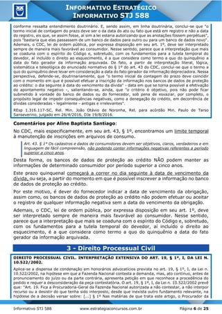 Informativo STJ 588 www.estrategiaconcursos.com.br Página 6 de 25
INFORMATIVO ESTRATÉGICO
INFORMATIVO STJ 588
conforme ressalta entendimento doutrinário. E, sendo assim, em linha doutrinária, conclui-se que "o
termo inicial de contagem do prazo deve ser o da data do ato ou fato que está em registro e não a data
do registro, eis que, se assim fosse, aí sim a lei estaria autorizando que as anotações fossem perpétuas",
pois "bastaria que elas passassem de um banco de dados para outro ou para um banco de dados novo".
Ademais, o CDC, lei de ordem pública, por expressa disposição em seu art. 1º, deve ser interpretado
sempre de maneira mais favorável ao consumidor. Nesse sentido, parece que a interpretação que mais
se coaduna com o espírito do Código e, sobretudo, com os fundamentos para a tutela temporal do
devedor, aí incluído o direito ao esquecimento, é a que considera como termo a quo do quinquênio a
data do fato gerador da informação arquivada. De fato, a partir de interpretação literal, lógica,
sistemática e teleológica do enunciado normativo do § 1º do art. 43 do CDC, conclui-se que o termo a
quo do quinquênio deve levar em consideração a data do fato gerador da informação depreciadora. Nessa
perspectiva, defende-se, doutrinariamente, que "o termo inicial da contagem do prazo deve coincidir
com o momento em que é possível efetuar a inscrição da informação nos bancos de dados de proteção
ao crédito: o dia seguinte à data do vencimento da dívida" - data em que se torna possível a efetivação
do apontamento negativo -, salientando-se, ainda, que "o critério é objetivo, pois não pode ficar
submetido à vontade do banco de dados ou do fornecedor, sob pena de esvaziar, por completo, o
propósito legal de impedir consequências negativas, como a denegação do crédito, em decorrência de
dívidas consideradas - legalmente - antigas e irrelevantes".
REsp 1.316.117-SC, Rel. Min. João Otávio de Noronha, Rel. para acórdão Min. Paulo de Tarso
Sanseverino, julgado em 26/4/2016, DJe 19/8/2016.
Comentários por Aline Baptista Santiago:
No CDC, mais especificamente, em seu art. 43, § 1º, encontramos um limite temporal
à manutenção de inscrições em arquivos de consumo.
Art. 43. § 1° Os cadastros e dados de consumidores devem ser objetivos, claros, verdadeiros e em
linguagem de fácil compreensão, não podendo conter informações negativas referentes a período
superior a cinco anos.
Desta forma, os bancos de dados de proteção ao crédito NÃO podem manter as
informações de determinado consumidor por período superior a cinco anos.
Este prazo quinquenal começará a correr no dia seguinte à data de vencimento da
dívida, ou seja, a partir do momento em que é possível inscrever a informação no banco
de dados de proteção ao crédito.
Por este motivo, é dever do fornecedor indicar a data de vencimento da obrigação,
assim como, os bancos de dados de proteção ao crédito não podem efetuar ou aceitar
o registro de qualquer informação negativa sem a data do vencimento da obrigação.
Ademais, o CDC, lei de ordem pública, por expressa disposição em seu art. 1º, deve
ser interpretado sempre de maneira mais favorável ao consumidor. Nesse sentido,
parece que a interpretação que mais se coaduna com o espírito do Código e, sobretudo,
com os fundamentos para a tutela temporal do devedor, aí incluído o direito ao
esquecimento, é a que considera como termo a quo do quinquênio a data do fato
gerador da informação arquivada.
3 - Direito Processual Civil
DIREITO PROCESSUAL CIVIL. INTERPRETAÇÃO EXTENSIVA DO ART. 19, § 1º, I, DA LEI N.
10.522/2002.
Aplica-se a dispensa de condenação em honorários advocatícios prevista no art. 19, § 1º, I, da Lei n.
10.522/2002, na hipótese em que a Fazenda Nacional contesta a demanda, mas, ato contínuo, antes de
pronunciamento do juízo ou da parte contrária, apresenta petição em que reconhece a procedência do
pedido e requer a desconsideração da peça contestatória. O art. 19, § 1º, I, da Lei n. 10.522/2002 prevê
que: "Art. 19. Fica a Procuradoria-Geral da Fazenda Nacional autorizada a não contestar, a não interpor
recurso ou a desistir do que tenha sido interposto, desde que inexista outro fundamento relevante, na
hipótese de a decisão versar sobre: [...] § 1º Nas matérias de que trata este artigo, o Procurador da
 