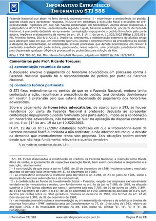 Informativo STJ 588 www.estrategiaconcursos.com.br Página 7 de 25
INFORMATIVO ESTRATÉGICO
INFORMATIVO STJ 588
Fazenda Nacional que atuar no feito deverá, expressamente: I - reconhecer a procedência do pedido,
quando citado para apresentar resposta, inclusive em embargos à execução fiscal e exceções de pré-
executividade, hipóteses em que não haverá condenação em honorários". Acerca desse dispositivo, a
jurisprudência do STJ firmou entendimento segundo o qual, havendo resistência, por parte da Fazenda
Nacional, à pretensão deduzida ao apresentar contestação impugnando o pedido formulado pela parte
autora, impõe-se o afastamento da norma do art. 19, § 1º, I, da Lei n. 10.522/2002 (REsp 1.202.551-
PR, Primeira Turma, DJe 8/11/2011). Impõe-se, entretanto, a interpretação extensiva do aludido artigo
para abranger caso em que, em momento oportuno, ocorra o reconhecimento da procedência do pedido
a despeito da apresentação de contestação, atitude processual que denota desinteresse em resistir à
pretensão suscitada pela parte autora, propiciando, nesse ínterim, uma prestação jurisdicional célere,
pois dispensada qualquer diligência processual ou probatória para solução da lide.
REsp 1.551.780-SC, Rel. Min. Mauro Campbell Marques, julgado em 9/8/2016, DJe 19/8/2016.
Comentários pelo Prof. Ricardo Torques:
a) apresentação resumida do caso
A discussão envolve o pagamento de honorário advocatícios em processos contra a
Fazenda Nacional quando há o reconhecimento do pedido por parte da Fazenda
Nacional.
b) conteúdo teórico pertinente
O STJ fixou entendimento no sentido de que se a Fazenda Nacional, embora tenha
contestado a ação, reconhecer a procedência do pedido, terá denotado desinteresse
em resistir à pretensão pelo que estaria dispensada do pagamento dos honorários
advocatícios.
Sobre o pagamento de honorários advocatícios, de acordo com o STJ, se houver
resistência por parte da Fazenda Nacional à pretensão deduzida ao apresentar
contestação impugnando o pedido formulado pela parte autora, impõe-se a condenação
em honorários advocatícios, não havendo se falar na aplicação da dispensa constante
do inc. I do §1º do art. 19 da Lei 10.522/2002.
O art. 19 da Lei 10.522/2002 estabelece hipóteses em que a Procuradoria-Geral da
Fazenda Nacional ficará autorizada a não contestar, a não interpor recurso ou a desistir
da demanda que eventualmente tenha sido proposta. Tais situações podem ocorrer
desde que não haja fundamento relevante e quando envolver:
 as matérias constantes do art. 181
;
1
Art. 18. Ficam dispensados a constituição de créditos da Fazenda Nacional, a inscrição como Dívida
Ativa da União, o ajuizamento da respectiva execução fiscal, bem assim cancelados o lançamento e a
inscrição, relativamente:
I - à contribuição de que trata a Lei no 7.689, de 15 de dezembro de 1988, incidente sobre o resultado
apurado no período-base encerrado em 31 de dezembro de 1988;
II - ao empréstimo compulsório instituído pelo Decreto-Lei no 2.288, de 23 de julho de 1986, sobre a
aquisição de veículos automotores e de combustível;
III - à contribuição ao Fundo de Investimento Social – Finsocial, exigida das empresas exclusivamente
vendedoras de mercadorias e mistas, com fundamento no art. 9o da Lei no 7.689, de 1988, na alíquota
superior a 0,5% (cinco décimos por cento), conforme Leis nos 7.787, de 30 de junho de 1989, 7.894,
de 24 de novembro de 1989, e 8.147, de 28 de dezembro de 1990, acrescida do adicional de 0,1% (um
décimo por cento) sobre os fatos geradores relativos ao exercício de 1988, nos termos do art. 22 do
Decreto-Lei no 2.397, de 21 de dezembro de 1987;
IV - ao imposto provisório sobre a movimentação ou a transmissão de valores e de créditos e direitos de
natureza financeira – IPMF, instituído pela Lei Complementar no 77, de 13 de julho de 1993, relativo ao
ano-base 1993, e às imunidades previstas no art. 150, inciso VI, alíneas "a", "b", "c" e "d", da
Constituição;
 