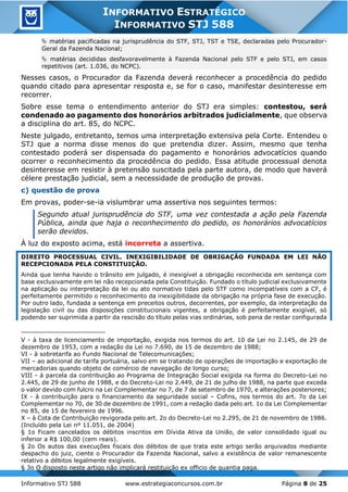 Informativo STJ 588 www.estrategiaconcursos.com.br Página 8 de 25
INFORMATIVO ESTRATÉGICO
INFORMATIVO STJ 588
 matérias pacificadas na jurisprudência do STF, STJ, TST e TSE, declaradas pelo Procurador-
Geral da Fazenda Nacional;
 matérias decididas desfavoravelmente à Fazenda Nacional pelo STF e pelo STJ, em casos
repetitivos (art. 1.036, do NCPC).
Nesses casos, o Procurador da Fazenda deverá reconhecer a procedência do pedido
quando citado para apresentar resposta e, se for o caso, manifestar desinteresse em
recorrer.
Sobre esse tema o entendimento anterior do STJ era simples: contestou, será
condenado ao pagamento dos honorários arbitrados judicialmente, que observa
a disciplina do art. 85, do NCPC.
Neste julgado, entretanto, temos uma interpretação extensiva pela Corte. Entendeu o
STJ que a norma disse menos do que pretendia dizer. Assim, mesmo que tenha
contestado poderá ser dispensada do pagamento e honorários advocatícios quando
ocorrer o reconhecimento da procedência do pedido. Essa atitude processual denota
desinteresse em resistir à pretensão suscitada pela parte autora, de modo que haverá
célere prestação judicial, sem a necessidade de produção de provas.
c) questão de prova
Em provas, poder-se-ia vislumbrar uma assertiva nos seguintes termos:
Segundo atual jurisprudência do STF, uma vez contestada a ação pela Fazenda
Pública, ainda que haja o reconhecimento do pedido, os honorários advocatícios
serão devidos.
À luz do exposto acima, está incorreta a assertiva.
DIREITO PROCESSUAL CIVIL. INEXIGIBILIDADE DE OBRIGAÇÃO FUNDADA EM LEI NÃO
RECEPCIONADA PELA CONSTITUIÇÃO.
Ainda que tenha havido o trânsito em julgado, é inexigível a obrigação reconhecida em sentença com
base exclusivamente em lei não recepcionada pela Constituição. Fundado o título judicial exclusivamente
na aplicação ou interpretação da lei ou ato normativo tidas pelo STF como incompatíveis com a CF, é
perfeitamente permitido o reconhecimento da inexigibilidade da obrigação na própria fase de execução.
Por outro lado, fundada a sentença em preceitos outros, decorrentes, por exemplo, da interpretação da
legislação civil ou das disposições constitucionais vigentes, a obrigação é perfeitamente exigível, só
podendo ser suprimida a partir da rescisão do título pelas vias ordinárias, sob pena de restar configurada
V - à taxa de licenciamento de importação, exigida nos termos do art. 10 da Lei no 2.145, de 29 de
dezembro de 1953, com a redação da Lei no 7.690, de 15 de dezembro de 1988;
VI - à sobretarifa ao Fundo Nacional de Telecomunicações;
VII – ao adicional de tarifa portuária, salvo em se tratando de operações de importação e exportação de
mercadorias quando objeto de comércio de navegação de longo curso;
VIII - à parcela da contribuição ao Programa de Integração Social exigida na forma do Decreto-Lei no
2.445, de 29 de junho de 1988, e do Decreto-Lei no 2.449, de 21 de julho de 1988, na parte que exceda
o valor devido com fulcro na Lei Complementar no 7, de 7 de setembro de 1970, e alterações posteriores;
IX - à contribuição para o financiamento da seguridade social – Cofins, nos termos do art. 7o da Lei
Complementar no 70, de 30 de dezembro de 1991, com a redação dada pelo art. 1o da Lei Complementar
no 85, de 15 de fevereiro de 1996.
X – à Cota de Contribuição revigorada pelo art. 2o do Decreto-Lei no 2.295, de 21 de novembro de 1986.
(Incluído pela Lei nº 11.051, de 2004)
§ 1o Ficam cancelados os débitos inscritos em Dívida Ativa da União, de valor consolidado igual ou
inferior a R$ 100,00 (cem reais).
§ 2o Os autos das execuções fiscais dos débitos de que trata este artigo serão arquivados mediante
despacho do juiz, ciente o Procurador da Fazenda Nacional, salvo a existência de valor remanescente
relativo a débitos legalmente exigíveis.
§ 3o O disposto neste artigo não implicará restituição ex officio de quantia paga.
 