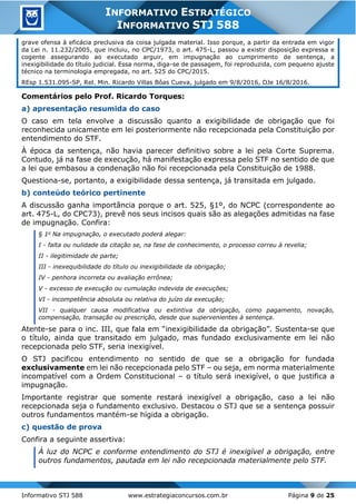Informativo STJ 588 www.estrategiaconcursos.com.br Página 9 de 25
INFORMATIVO ESTRATÉGICO
INFORMATIVO STJ 588
grave ofensa à eficácia preclusiva da coisa julgada material. Isso porque, a partir da entrada em vigor
da Lei n. 11.232/2005, que incluiu, no CPC/1973, o art. 475-L, passou a existir disposição expressa e
cogente assegurando ao executado arguir, em impugnação ao cumprimento de sentença, a
inexigibilidade do título judicial. Essa norma, diga-se de passagem, foi reproduzida, com pequeno ajuste
técnico na terminologia empregada, no art. 525 do CPC/2015.
REsp 1.531.095-SP, Rel. Min. Ricardo Villas Bôas Cueva, julgado em 9/8/2016, DJe 16/8/2016.
Comentários pelo Prof. Ricardo Torques:
a) apresentação resumida do caso
O caso em tela envolve a discussão quanto a exigibilidade de obrigação que foi
reconhecida unicamente em lei posteriormente não recepcionada pela Constituição por
entendimento do STF.
À época da sentença, não havia parecer definitivo sobre a lei pela Corte Suprema.
Contudo, já na fase de execução, há manifestação expressa pelo STF no sentido de que
a lei que embasou a condenação não foi recepcionada pela Constituição de 1988.
Questiona-se, portanto, a exigibilidade dessa sentença, já transitada em julgado.
b) conteúdo teórico pertinente
A discussão ganha importância porque o art. 525, §1º, do NCPC (correspondente ao
art. 475-L, do CPC73), prevê nos seus incisos quais são as alegações admitidas na fase
de impugnação. Confira:
§ 1o
Na impugnação, o executado poderá alegar:
I - falta ou nulidade da citação se, na fase de conhecimento, o processo correu à revelia;
II - ilegitimidade de parte;
III - inexequibilidade do título ou inexigibilidade da obrigação;
IV - penhora incorreta ou avaliação errônea;
V - excesso de execução ou cumulação indevida de execuções;
VI - incompetência absoluta ou relativa do juízo da execução;
VII - qualquer causa modificativa ou extintiva da obrigação, como pagamento, novação,
compensação, transação ou prescrição, desde que supervenientes à sentença.
Atente-se para o inc. III, que fala em “inexigibilidade da obrigação”. Sustenta-se que
o título, ainda que transitado em julgado, mas fundado exclusivamente em lei não
recepcionada pelo STF, seria inexigível.
O STJ pacificou entendimento no sentido de que se a obrigação for fundada
exclusivamente em lei não recepcionada pelo STF – ou seja, em norma materialmente
incompatível com a Ordem Constitucional – o título será inexigível, o que justifica a
impugnação.
Importante registrar que somente restará inexigível a obrigação, caso a lei não
recepcionada seja o fundamento exclusivo. Destacou o STJ que se a sentença possuir
outros fundamentos mantém-se hígida a obrigação.
c) questão de prova
Confira a seguinte assertiva:
À luz do NCPC e conforme entendimento do STJ é inexigível a obrigação, entre
outros fundamentos, pautada em lei não recepcionada materialmente pelo STF.
 