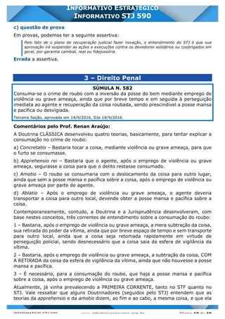 INFORMATIVO STJ 589 www.estrategiaconcursos.com.br Página 10 de 40
INFORMATIVO ESTRATÉGICO
INFORMATIVO STJ 590
c) questão de prova
Em provas, podemos ter a seguinte assertiva:
Pelo fato de o plano de recuperação judicial fazer novação, o entendimento do STJ é que sua
aprovação irá suspender as ações e execuções contra os devedores solidários ou coobrigados em
geral, por garantia cambial, real ou fidejussória.
Errada a assertiva.
3 – Direito Penal
SÚMULA N. 582
Consuma-se o crime de roubo com a inversão da posse do bem mediante emprego de
violência ou grave ameaça, ainda que por breve tempo e em seguida à perseguição
imediata ao agente e recuperação da coisa roubada, sendo prescindível a posse mansa
e pacífica ou desvigiada.
Terceira Seção, aprovada em 14/9/2016, DJe 19/9/2016.
Comentários pelo Prof. Renan Araújo:
A Doutrina CLÁSSICA desenvolveu quatro teorias, basicamente, para tentar explicar a
consumação no crime de roubo:
a) Concretatio – Bastaria tocar a coisa, mediante violência ou grave ameaça, para que
o furto se consumasse.
b) Apprehensio rei – Bastaria que o agente, após o emprego de violência ou grave
ameaça, segurasse a coisa para que o delito restasse consumado.
c) Amotio – O roubo se consumaria com o deslocamento da coisa para outro lugar,
ainda que sem a posse mansa e pacífica sobre a coisa, após o emprego de violência ou
grave ameaça por parte do agente.
d) Ablatio – Após o emprego de violência ou grave ameaça, o agente deveria
transportar a coisa para outro local, devendo obter a posse mansa e pacífica sobre a
coisa.
Contemporaneamente, contudo, a Doutrina e a Jurisprudência desenvolveram, com
base nestes conceitos, três correntes de entendimento sobre a consumação do roubo:
1 – Bastaria, após o emprego de violência ou grave ameaça, a mera subtração da coisa,
sua retirada do poder da vítima, ainda que por breve espaço de tempo e sem transporte
para outro local, ainda que a coisa seja retomada rapidamente em virtude de
perseguição policial, sendo desnecessário que a coisa saia da esfera de vigilância da
vítima.
2 – Bastaria, após o emprego de violência ou grave ameaça, a subtração da coisa, COM
A RETIRADA da coisa da esfera de vigilância da vítima, ainda que não houvesse a posse
mansa e pacífica.
3 – É necessário, para a consumação do roubo, que haja a posse mansa e pacífica
sobre a coisa, após o emprego de violência ou grave ameaça.
Atualmente, já vinha prevalecendo a PRIMEIRA CORRENTE, tanto no STF quanto no
STJ. Vale ressaltar que alguns Doutrinadores (seguidos pelo STJ) entendem que as
teorias da apprehensio e da amotio dizem, ao fim e ao cabo, a mesma coisa, e que ela
 