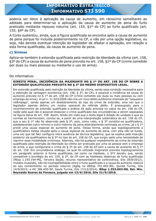 INFORMATIVO STJ 589 www.estrategiaconcursos.com.br Página 12 de 40
INFORMATIVO ESTRATÉGICO
INFORMATIVO STJ 590
poderia ser óbice à aplicação da causa de aumento, em raciocínio semelhante ao
adotado para determinar-se a aplicação da causa de aumento de pena do furto
praticado mediante repouso noturno (art. 155, §1º do CP) ao furto qualificado (art.
155, §4º do CP).
A Corte sustentou, ainda, que a figura qualificada se encontra após a causa de aumento
de pena porque foi incluída posteriormente no CP, e não por uma opção legislativa, ou
seja, não denota eventual intenção do legislador de afastar a aplicação, em relação a
esta forma qualificada, da causa de aumento de pena.
c) Síntese
Aplica-se também à extorsão qualificada pela restrição da liberdade da vítima (art. 158,
§3º do CP) a causa de aumento de pena prevista no art. 158, §1º do CP (crime cometido
por duas ou mais pessoas ou mediante o uso de arma).
Do informativo:
DIREITO PENAL. INCIDÊNCIA DA MAJORANTE DO § 1º DO ART. 158 DO CP SOBRE A
EXTORSÃO QUALIFICADA PREVISTA NO § 3º DO MESMO DISPOSITIVO LEGAL.
Em extorsão qualificada pela restrição da liberdade da vítima, sendo essa condição necessária para
a obtenção da vantagem econômica (art. 158, § 3º, do CP), é possível a incidência da causa de
aumento prevista no § 1º do art. 158 do CP (crime cometido por duas ou mais pessoas ou com
emprego de arma). A Lei n. 11.923/2009 não cria um novo delito autônomo chamado de "sequestro
relâmpago", sendo apenas um desdobramento do tipo do crime de extorsão, uma vez que o
legislador apenas definiu um modus operandi do referido delito. É pressuposto para o
reconhecimento da extorsão qualificada a prática da ação prevista no caput do art. 158 do CP,
razão pela qual não é possível dissociar o crime qualificado das circunstâncias a serem sopesadas
na figura típica do art. 158. Assim, tendo em vista que o texto legal é dotado de unidade e que as
normas se harmonizam, conclui-se, a partir de uma interpretação sistemática do art. 158 do CP,
que o seu § 1º não foi absorvido pelo § 3º, pois, como visto, o § 3º constitui-se qualificadora,
estabelecendo outro mínimo e outro máximo da pena abstratamente cominada ao crime; já o § 1º
prevê uma causa especial de aumento de pena. Dessa forma, ainda que topologicamente a
qualificadora esteja situada após a causa especial de aumento de pena, com esta não se funde,
uma vez que tal fato configura mera ausência de técnica legislativa, que se explica pela inserção
posterior da qualificadora do § 3º no tipo do art. 158 do CP, que surgiu após uma necessidade de
reprimir essa modalidade criminosa. Ademais, não há qualquer impedimento do crime de extorsão
qualificada pela restrição da liberdade da vítima ser praticado por uma só pessoa sem o emprego
de arma, o que configuraria o crime do § 3º do art. 158 do CP sem a causa de aumento do § 1º
do art. 158. Em circunstância análoga, na qual foi utilizada majorante prevista topologicamente
em parágrafo anterior à forma qualificada, tal como na hipótese, o STJ decidiu que, sendo
compatível o privilégio do art. 155, § 2º, do CP com as hipóteses objetivas de furto qualificado
(REsp 1.193.194-MG, Terceira Seção, recurso representativo de controvérsia, DJe 28/8/2012),
mutatis mutandis, não há incompatibilidade entre o furto qualificado e a causa de aumento relativa
ao seu cometimento no período noturno (AgRg no AREsp 741.482-MG, Quinta Turma, DJe
14/9/2015; e HC 306.450-SP, Sexta Turma, DJe 17/12/2014). REsp 1.353.693-RS, Rel. Min.
Reynaldo Soares da Fonseca, julgado em 13/9/2016, DJe 21/9/2016.
 