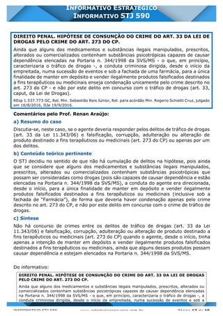 INFORMATIVO STJ 589 www.estrategiaconcursos.com.br Página 13 de 40
INFORMATIVO ESTRATÉGICO
INFORMATIVO STJ 590
DIREITO PENAL. HIPÓTESE DE CONSUNÇÃO DO CRIME DO ART. 33 DA LEI DE
DROGAS PELO CRIME DO ART. 273 DO CP.
Ainda que alguns dos medicamentos e substâncias ilegais manipulados, prescritos,
alterados ou comercializados contenham substâncias psicotrópicas capazes de causar
dependência elencadas na Portaria n. 344/1998 da SVS/MS - o que, em princípio,
caracterizaria o tráfico de drogas -, a conduta criminosa dirigida, desde o início da
empreitada, numa sucessão de eventos e sob a fachada de uma farmácia, para a única
finalidade de manter em depósito e vender ilegalmente produtos falsificados destinados
a fins terapêuticos ou medicinais enseja condenação unicamente pelo crime descrito no
art. 273 do CP - e não por este delito em concurso com o tráfico de drogas (art. 33,
caput, da Lei de Drogas).
REsp 1.537.773-SC, Rel. Min. Sebastião Reis Júnior, Rel. para acórdão Min. Rogerio Schietti Cruz, julgado
em 16/8/2016, DJe 19/9/2016.
Comentários pelo Prof. Renan Araújo:
a) Resumo do caso
Discutia-se, neste caso, se o agente deveria responder pelos delitos de tráfico de drogas
(art. 33 da Lei 11.343/06) e falsificação, corrupção, adulteração ou alteração de
produto destinado a fins terapêuticos ou medicinais (art. 273 do CP) ou apenas por um
dos delitos.
b) Conteúdo teórico pertinente
O STJ decidiu no sentido de que não há cumulação de delitos na hipótese, pois ainda
que se considere que alguns dos medicamentos e substâncias ilegais manipulados,
prescritos, alterados ou comercializados contenham substâncias psicotrópicas que
possam ser consideradas como drogas (pois são capazes de causar dependência e estão
elencadas na Portaria n. 344/1998 da SVS/MS), a conduta do agente era direcionada,
desde o início, para a única finalidade de manter em depósito e vender ilegalmente
produtos falsificados destinados a fins terapêuticos ou medicinais (inclusive sob a
fachada de “Farmácia”), de forma que deveria haver condenação apenas pelo crime
descrito no art. 273 do CP, e não por este delito em concurso com o crime de tráfico de
drogas.
c) Síntese
Não há concurso de crimes entre os delitos de tráfico de drogas (art. 33 da Lei
11.343/06) e falsificação, corrupção, adulteração ou alteração de produto destinado a
fins terapêuticos ou medicinais (art. 273 do CP) quando o agente, desde o início, tinha
apenas a intenção de manter em depósito e vender ilegalmente produtos falsificados
destinados a fins terapêuticos ou medicinais, ainda que alguns desses produtos possam
causar dependência e estejam elencados na Portaria n. 344/1998 da SVS/MS.
Do informativo:
DIREITO PENAL. HIPÓTESE DE CONSUNÇÃO DO CRIME DO ART. 33 DA LEI DE DROGAS
PELO CRIME DO ART. 273 DO CP.
Ainda que alguns dos medicamentos e substâncias ilegais manipulados, prescritos, alterados ou
comercializados contenham substâncias psicotrópicas capazes de causar dependência elencadas
na Portaria n. 344/1998 da SVS/MS - o que, em princípio, caracterizaria o tráfico de drogas -, a
conduta criminosa dirigida, desde o início da empreitada, numa sucessão de eventos e sob a
 