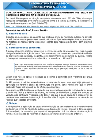 INFORMATIVO STJ 589 www.estrategiaconcursos.com.br Página 15 de 40
INFORMATIVO ESTRATÉGICO
INFORMATIVO STJ 590
DIREITO PENAL. INAPLICABILIDADE DO ARREPENDIMENTO POSTERIOR EM
HOMICÍDIO CULPOSO NA DIREÇÃO DE VEÍCULO.
Em homicídio culposo na direção de veículo automotor (art. 302 do CTB), ainda que
realizada composição civil entre o autor do crime e a família da vítima, é inaplicável o
arrependimento posterior (art. 16 do CP).
REsp 1.561.276-BA, Rel. Min. Sebastião Reis Júnior, julgado em 28/6/2016, DJe 15/9/2016.
Comentários pelo Prof. Renan Araújo:
a) Resumo do caso
Discutia-se, neste caso, se o agente que pratica o crime de homicídio culposo na direção
de veículo automotor poderia ser beneficiado com a figura do arrependimento posterior,
na hipótese de realizar composição civil (acordo para reparação do dano) com a família
da vítima.
b) Conteúdo teórico pertinente
O arrependimento posterior não exclui o crime, pois este já se consumou, mas é causa
obrigatória de diminuição de pena. Ocorre quando, nos crimes em que não há violência
ou grave ameaça à pessoa, o agente, até o recebimento da denúncia ou queixa, repara
o dano provocado ou restitui a coisa. Nos termos do art. 16 do CP:
Art. 16 - Nos crimes cometidos sem violência ou grave ameaça à pessoa, reparado o dano
ou restituída a coisa, até o recebimento da denúncia ou da queixa, por ato voluntário do
agente, a pena será reduzida de um a dois terços. (Redação dada pela Lei nº 7.209, de
11.7.1984)
Vejam que não se aplica o instituto se o crime é cometido com violência ou grave
ameaça à pessoa.
O STJ passou a adotar entendimento no sentido de que, para que seja possível a
aplicação da referida causa de diminuição de pena, seria necessário que o crime
praticado fosse patrimonial ou de efeitos patrimoniais.
Isto posto, o STJ decidiu no sentido de que eventual composição civil dos danos entre
o autor do fato e a família da vítima, no crime de homicídio culposo na direção de
veículo, não configura “reparação do dano”, eis que o dano causado é irreparável, de
maneira que eventual indenização à família não é capaz de retornar a situação ao
“status quo” (estado anterior).
c) Síntese
Não é possível a aplicação da causa de diminuição de pena relativa ao arrependimento
posterior ao crime de homicídio culposo na direção de veículo, eis que o dano causado
é irreparável, de maneira que eventual composição civil dos danos (indenização à
família) não é capaz de retornar a situação ao “status quo” (estado anterior).
 