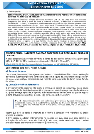 INFORMATIVO STJ 589 www.estrategiaconcursos.com.br Página 16 de 40
INFORMATIVO ESTRATÉGICO
INFORMATIVO STJ 590
Do informativo:
DIREITO PENAL. INAPLICABILIDADE DO ARREPENDIMENTO POSTERIOR EM HOMICÍDIO
CULPOSO NA DIREÇÃO DE VEÍCULO.
Em homicídio culposo na direção de veículo automotor (art. 302 do CTB), ainda que realizada
composição civil entre o autor do crime e a família da vítima, é inaplicável o arrependimento
posterior (art. 16 do CP). O STJ possui entendimento de que, para que seja possível aplicar a causa
de diminuição de pena prevista no art. 16 do Código Penal, faz-se necessário que o crime praticado
seja patrimonial ou possua efeitos patrimoniais (HC 47.922-PR, Quinta Turma, DJ 10/12/2007; e
REsp 1.242.294-PR, Sexta Turma, DJe 3/2/2015). Na hipótese em análise, a tutela penal abrange
o bem jurídico, o direito fundamental mais importante do ordenamento jurídico, a vida, que, uma
vez ceifada, jamais poderá ser restituída, reparada. Não se pode, assim, falar que o delito do art.
302 do CTB é um crime patrimonial ou de efeito patrimonial. Além disso, não se pode reconhecer
o arrependimento posterior pela impossibilidade de reparação do dano cometido contra o bem
jurídico vida e, por conseguinte, pela impossibilidade de aproveitamento pela vítima da composição
financeira entre a agente e a sua família. Sendo assim, inviável o reconhecimento do
arrependimento posterior na hipótese de homicídio culposo na direção de veículo automotor. REsp
1.561.276-BA, Rel. Min. Sebastião Reis Júnior, julgado em 28/6/2016, DJe 15/9/2016.
DIREITO PENAL. NATUREZA DA LESÃO CORPORAL QUE RESULTA EM PERDA DE
DENTES.
A lesão corporal que provoca na vítima a perda de dois dentes tem natureza grave (art.
129, § 1º, III, do CP), e não gravíssima (art. 129, § 2º, IV, do CP).
REsp 1.620.158-RJ, Rel. Min. Rogerio Schietti Cruz, julgado em 13/9/2016, DJe 20/9/2016.
Comentários pelo Prof. Renan Araújo:
a) Resumo do caso
Discutia-se, neste caso, se o agente que pratica o crime de homicídio culposo na direção
de veículo automotor poderia ser beneficiado com a figura do arrependimento posterior,
na hipótese de realizar composição civil (acordo para reparação do dano) com a família
da vítima.
b) Conteúdo teórico pertinente
O arrependimento posterior não exclui o crime, pois este já se consumou, mas é causa
obrigatória de diminuição de pena. Ocorre quando, nos crimes em que não há violência
ou grave ameaça à pessoa, o agente, até o recebimento da denúncia ou queixa, repara
o dano provocado ou restitui a coisa. Nos termos do art. 16 do CP:
Art. 16 - Nos crimes cometidos sem violência ou grave ameaça à pessoa, reparado o dano
ou restituída a coisa, até o recebimento da denúncia ou da queixa, por ato voluntário do
agente, a pena será reduzida de um a dois terços. (Redação dada pela Lei nº 7.209, de
11.7.1984)
Vejam que não se aplica o instituto se o crime é cometido com violência ou grave
ameaça à pessoa.
O STJ passou a adotar entendimento no sentido de que, para que seja possível a
aplicação da referida causa de diminuição de pena, seria necessário que o crime
praticado fosse patrimonial ou de efeitos patrimoniais.
 
