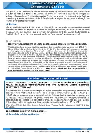 INFORMATIVO STJ 589 www.estrategiaconcursos.com.br Página 17 de 40
INFORMATIVO ESTRATÉGICO
INFORMATIVO STJ 590
Isto posto, o STJ decidiu no sentido de que eventual composição civil dos danos entre
o autor do fato e a família da vítima, no crime de homicídio culposo na direção de
veículo, não configura “reparação do dano”, eis que o dano causado é irreparável, de
maneira que eventual indenização à família não é capaz de retornar a situação ao
“status quo” (estado anterior).
c) Síntese
Não é possível a aplicação da causa de diminuição de pena relativa ao arrependimento
posterior ao crime de homicídio culposo na direção de veículo, eis que o dano causado
é irreparável, de maneira que eventual composição civil dos danos (indenização à
família) não é capaz de retornar a situação ao “status quo” (estado anterior).
Do informativo:
DIREITO PENAL. NATUREZA DA LESÃO CORPORAL QUE RESULTA EM PERDA DE DENTES.
A lesão corporal que provoca na vítima a perda de dois dentes tem natureza grave (art. 129, § 1º,
III, do CP), e não gravíssima (art. 129, § 2º, IV, do CP). Com efeito, deformidade, no sentido
médico-legal, ensina doutrina, "é o prejuízo estético adquirido, visível, indelével, oriundo da
deformação de uma parte do corpo". Assim, a perda de dois dentes, muito embora possa reduzir
a capacidade funcional da mastigação, não enseja a deformidade permanente prevista no art. 129,
§ 2º, IV, do CP e, sim, debilidade permanente (configuradora de lesão corporal grave). De fato, a
perda da dentição pode implicar redução da capacidade mastigatória e até, eventualmente, dano
estético, o qual, apesar de manter o seu caráter definitivo - se não reparado em procedimento
interventivo -, não pode ser, na hipótese, de tal monta a qualificar a vítima como uma pessoa
deformada. Dessa forma, entende-se que o resultado provocado pela lesão causada à vítima (perda
de dois dentes) subsume-se à lesão corporal grave, e não à gravíssima. Precedente citado: REsp
1.220.094-MG, Quinta Turma, DJe 9/3/2011. REsp 1.620.158-RJ, Rel. Min. Rogerio Schietti
Cruz, julgado em 13/9/2016, DJe 20/9/2016.
4 – Direito Processual Penal
DIREITO PROCESSUAL PENAL. POSSIBILIDADE DE FIXAÇÃO DE CALENDÁRIO
ANUAL DE SAÍDAS TEMPORÁRIAS POR ATO JUDICIAL ÚNICO. RECURSO
REPETITIVO. TEMA 445.
É recomendável que cada autorização de saída temporária do preso seja precedida de
decisão judicial motivada. Entretanto, se a apreciação individual do pedido estiver, por
deficiência exclusiva do aparato estatal, a interferir no direito subjetivo do apenado e
no escopo ressocializador da pena, deve ser reconhecida, excepcionalmente, a
possibilidade de fixação de calendário anual de saídas temporárias por ato judicial
único, observadas as hipóteses de revogação automática do art. 125 da LEP.
REsp 1.544.036-RJ, Rel. Min. Rogerio Schietti Cruz, Terceira Seção, julgado em 14/9/2016, DJe
19/9/2016.
Comentários pelo Prof. Renan Araújo:
a) Conteúdo teórico pertinente
 
