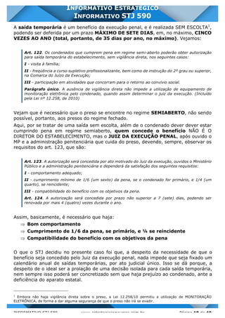 INFORMATIVO STJ 589 www.estrategiaconcursos.com.br Página 18 de 40
INFORMATIVO ESTRATÉGICO
INFORMATIVO STJ 590
A saída temporária é um benefício da execução penal, e é realizada SEM ESCOLTA1
,
podendo ser deferida por um prazo MÁXIMO DE SETE DIAS, em, no máximo, CINCO
VEZES AO ANO (total, portanto, de 35 dias por ano, no máximo). Vejamos:
Art. 122. Os condenados que cumprem pena em regime semi-aberto poderão obter autorização
para saída temporária do estabelecimento, sem vigilância direta, nos seguintes casos:
I - visita à família;
II - freqüência a curso supletivo profissionalizante, bem como de instrução do 2º grau ou superior,
na Comarca do Juízo da Execução;
III - participação em atividades que concorram para o retorno ao convívio social.
Parágrafo único. A ausência de vigilância direta não impede a utilização de equipamento de
monitoração eletrônica pelo condenado, quando assim determinar o juiz da execução. (Incluído
pela Lei nº 12.258, de 2010)
Vejam que é necessário que o preso se encontre no regime SEMIABERTO, não sendo
possível, portanto, aos presos do regime fechado.
Aqui, por se tratar de uma saída sem escolta, além de o condenado dever dever estar
cumprindo pena em regime semiaberto, quem concede o benefício NÃO É O
DIRETOR DO ESTABELECIMENTO, mas o JUIZ DA EXECUÇÃO PENAL, após ouvido o
MP e a administração penitenciária que cuida do preso, devendo, sempre, observar os
requisitos do art. 123, que são:
Art. 123. A autorização será concedida por ato motivado do Juiz da execução, ouvidos o Ministério
Público e a administração penitenciária e dependerá da satisfação dos seguintes requisitos:
I - comportamento adequado;
II - cumprimento mínimo de 1/6 (um sexto) da pena, se o condenado for primário, e 1/4 (um
quarto), se reincidente;
III - compatibilidade do benefício com os objetivos da pena.
Art. 124. A autorização será concedida por prazo não superior a 7 (sete) dias, podendo ser
renovada por mais 4 (quatro) vezes durante o ano.
Assim, basicamente, é necessário que haja:
Þ Bom comportamento
Þ Cumprimento de 1/6 da pena, se primário, e ¼ se reincidente
Þ Compatibilidade do benefício com os objetivos da pena
O que o STJ decidiu no presente caso foi que, a despeito da necessidade de que o
benefício seja concedido pelo Juiz da execução penal, nada impede que seja fixado um
calendário anual de saídas temporárias, por ato judicial único. Isso se dá porque, a
despeito de o ideal ser a prolação de uma decisão isolada para cada saída temporária,
nem sempre isso poderá ser concretizado sem que haja prejuízo ao condenado, ante a
deficiência do aparato estatal.
1
Embora não haja vigilância direta sobre o preso, a Lei 12.258/10 permitiu a utilização de MONITORAÇÃO
ELETRÔNICA, de forma a dar alguma segurança de que o preso não irá se evadir.
 