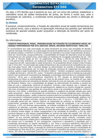 INFORMATIVO STJ 589 www.estrategiaconcursos.com.br Página 19 de 40
INFORMATIVO ESTRATÉGICO
INFORMATIVO STJ 590
Ou seja, o STJ decidiu que é possível ao Juiz, por um único ato judicial, estabelecer o
calendário anula de saídas temporárias do preso, de forma a evitar que, ante a
morosidade do Judiciário, o condenado tenha prejudicado seu direito à obtenção do
benefício.
b) Síntese
É possível, excepcionalmente, a fixação de calendário anual de saídas temporárias por
ato judicial único, caso a demora na apreciação individual dos pedidos (por deficiência
exclusiva do aparato estatal) puder prejudicar a obtenção do benefício por parte do
condenado.
Do informativo:
DIREITO PROCESSUAL PENAL. POSSIBILIDADE DE FIXAÇÃO DE CALENDÁRIO ANUAL DE
SAÍDAS TEMPORÁRIAS POR ATO JUDICIAL ÚNICO. RECURSO REPETITIVO. TEMA 445.
É recomendável que cada autorização de saída temporária do preso seja precedida de decisão
judicial motivada. Entretanto, se a apreciação individual do pedido estiver, por deficiência exclusiva
do aparato estatal, a interferir no direito subjetivo do apenado e no escopo ressocializador da pena,
deve ser reconhecida, excepcionalmente, a possibilidade de fixação de calendário anual de saídas
temporárias por ato judicial único, observadas as hipóteses de revogação automática do art. 125
da LEP. A Terceira Seção do STJ, no julgamento dos REsps 1.166.251-RJ (DJe 4/9/2012) e
1.176.264-RJ (DJe 3/9/2012), em análise de matéria repetitiva, fixou a interpretação do art. 122
e seguintes da LEP, relacionados à saída temporária. Os precedentes deram ensejo à tese firmada
sob o Tema 445: "A autorização das saídas temporárias é ato jurisdicional da competência do Juízo
das Execuções Penais. Não é possível delegar ao administrador do presídio a fiscalização sobre
diversas saídas temporárias, por se tratar de atribuição exclusiva do magistrado das execuções
penais, sujeita à ação fiscalizadora do Ministério Público." Também ensejaram esses precedentes
a edição da Súmula n. 520 do STJ, verbis: "O benefício de saída temporária no âmbito da execução
penal é ato jurisdicional insuscetível de delegação à autoridade administrativa do estabelecimento
prisional." Vê-se que a jurisprudência majoritária do STJ repudia as denominadas saídas
temporárias em bloco ou automatizadas, por meio de ato judicial único, na medida em que cada
saída temporária deve ser precedida de decisão motivada do Juízo da execução, com a intervenção
do Ministério Público, sem a possibilidade de delegar ao administrador do presídio a escolha da
data em que o reeducando usufruirá do benefício. Contudo, insta destacar que o respeito aos
precedentes também envolve o dever de aperfeiçoá-los, adaptá-los ou mesmo revogá-los, quando
não mais correspondam aos padrões de congruência social e de consistência sistêmica, conforme
doutrina. Com efeito, a deficiência do aparato estatal e a exigência de decisão isolada para cada
saída temporária - dada a necessidade de cumprimento de diversas diligências para instrução e
posterior decisão do pleito - estão a ocasionar excessiva demora na análise do direito dos apenados,
com inexorável e intolerável prejuízo ao seu processo de progressiva ressocialização, objetivo-mor
da execução das sanções criminais, conforme deixa claro o art. 1º da Lei n. 7.210/1984 ("Art. 1º
A execução penal tem por objetivo efetivar as disposições de sentença ou decisão criminal e
proporcionar condições para a harmônica integração social do condenado e do internado").
Inclusive, o STF, em diversas oportunidades, ao analisar acórdãos do STJ apoiados nos recursos
repetitivos já referidos, concedeu habeas corpus para reconhecer a possibilidade de renovação
periódica da saída temporária, que "permite ao juízo das execuções penais programar, observados
os restritos limites legais, as saídas subsequentes à da concessão do benefício, a fim de inibir
eventual delonga ou até mesmo impossibilidade no usufruto da saída não vigiada" (HC 129.167-
RJ, Segunda Turma, DJe 11/12/2015). Nesse contexto, as autorizações de saída temporária não
podem, na sua concreta aplicação, negligenciar a natureza desse instituto, concebido como
instrumento integrativo voltado para o restabelecimento do vínculo familiar e para a reaproximação
do recluso com a sociedade. É, por conseguinte, inoportuno e atentatório à dignidade que o
condenado permaneça no regime semiaberto e, por mera e exclusiva deficiência estrutural e
funcional do aparato estatal, não tenha condições de usufruir o benefício em questão, apesar de
preencher os requisitos legais. A situação de carência do aparato judicial reforça a necessidade de
modificação da Tese 445 do STJ, para o fim de concretizar o benefício das saídas temporárias, sem
retirar, por certo, da autoridade judiciária a competência para a análise dos requisitos objetivo e
 