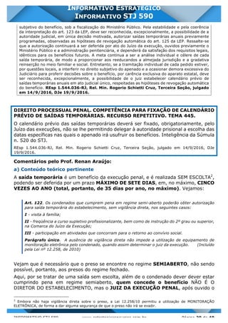 INFORMATIVO STJ 589 www.estrategiaconcursos.com.br Página 20 de 40
INFORMATIVO ESTRATÉGICO
INFORMATIVO STJ 590
subjetivo do benefício, sob a fiscalização do Ministério Público. Pela estabilidade e pela coerência
da interpretação do art. 123 da LEP, deve ser reconhecida, excepcionalmente, a possibilidade de a
autoridade judicial, em única decisão motivada, autorizar saídas temporárias anuais previamente
programadas, observadas as hipóteses de revogação automática do art. 125 da LEP. Ressalte-se
que a autorização continuará a ser deferida por ato do Juízo da execução, ouvidos previamente o
Ministério Público e a administração penitenciária, e dependerá da satisfação dos requisitos legais,
idênticos para os benefícios futuros. A meta continua a ser a análise individual e célere de cada
saída temporária, de modo a proporcionar aos reeducandos a almejada jurisdição e a gradativa
reinserção no meio familiar e social. Entretanto, se a tramitação individual de cada pedido estiver,
por questões locais, a interferir no direito subjetivo do apenado e a ocasionar demora excessiva do
Judiciário para proferir decisões sobre o benefício, por carência exclusiva do aparato estatal, deve
ser reconhecida, excepcionalmente, a possibilidade de o juiz estabelecer calendário prévio de
saídas temporárias anuais em ato judicial único, respeitadas as hipóteses de revogação automática
do benefício. REsp 1.544.036-RJ, Rel. Min. Rogerio Schietti Cruz, Terceira Seção, julgado
em 14/9/2016, DJe 19/9/2016.
DIREITO PROCESSUAL PENAL. COMPETÊNCIA PARA FIXAÇÃO DE CALENDÁRIO
PRÉVIO DE SAÍDAS TEMPORÁRIAS. RECURSO REPETITIVO. TEMA 445.
O calendário prévio das saídas temporárias deverá ser fixado, obrigatoriamente, pelo
Juízo das execuções, não se lhe permitindo delegar à autoridade prisional a escolha das
datas específicas nas quais o apenado irá usufruir os benefícios. Inteligência da Súmula
n. 520 do STJ.
REsp 1.544.036-RJ, Rel. Min. Rogerio Schietti Cruz, Terceira Seção, julgado em 14/9/2016, DJe
19/9/2016.
Comentários pelo Prof. Renan Araújo:
a) Conteúdo teórico pertinente
A saída temporária é um benefício da execução penal, e é realizada SEM ESCOLTA2
,
podendo ser deferida por um prazo MÁXIMO DE SETE DIAS, em, no máximo, CINCO
VEZES AO ANO (total, portanto, de 35 dias por ano, no máximo). Vejamos:
Art. 122. Os condenados que cumprem pena em regime semi-aberto poderão obter autorização
para saída temporária do estabelecimento, sem vigilância direta, nos seguintes casos:
I - visita à família;
II - freqüência a curso supletivo profissionalizante, bem como de instrução do 2º grau ou superior,
na Comarca do Juízo da Execução;
III - participação em atividades que concorram para o retorno ao convívio social.
Parágrafo único. A ausência de vigilância direta não impede a utilização de equipamento de
monitoração eletrônica pelo condenado, quando assim determinar o juiz da execução. (Incluído
pela Lei nº 12.258, de 2010)
Vejam que é necessário que o preso se encontre no regime SEMIABERTO, não sendo
possível, portanto, aos presos do regime fechado.
Aqui, por se tratar de uma saída sem escolta, além de o condenado dever dever estar
cumprindo pena em regime semiaberto, quem concede o benefício NÃO É O
DIRETOR DO ESTABELECIMENTO, mas o JUIZ DA EXECUÇÃO PENAL, após ouvido o
2
Embora não haja vigilância direta sobre o preso, a Lei 12.258/10 permitiu a utilização de MONITORAÇÃO
ELETRÔNICA, de forma a dar alguma segurança de que o preso não irá se evadir.
 