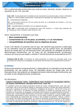 INFORMATIVO STJ 589 www.estrategiaconcursos.com.br Página 21 de 40
INFORMATIVO ESTRATÉGICO
INFORMATIVO STJ 590
MP e a administração penitenciária que cuida do preso, devendo, sempre, observar os
requisitos do art. 123, que são:
Art. 123. A autorização será concedida por ato motivado do Juiz da execução, ouvidos o Ministério
Público e a administração penitenciária e dependerá da satisfação dos seguintes requisitos:
I - comportamento adequado;
II - cumprimento mínimo de 1/6 (um sexto) da pena, se o condenado for primário, e 1/4 (um
quarto), se reincidente;
III - compatibilidade do benefício com os objetivos da pena.
Art. 124. A autorização será concedida por prazo não superior a 7 (sete) dias, podendo ser
renovada por mais 4 (quatro) vezes durante o ano.
Assim, basicamente, é necessário que haja:
Þ Bom comportamento
Þ Cumprimento de 1/6 da pena, se primário, e ¼ se reincidente
Þ Compatibilidade do benefício com os objetivos da pena
O que o STJ decidiu no presente caso foi que, não obstante seja possível a elaboração
de um calendário anual de saídas temporárias, por ato judicial único, tal calendário
deverá ser fixado pelo Juiz da Execução Penal, não podendo ser delegada tal tarefa à
Administração Penitenciária, por se tratar de ato obrigatoriamente jurisdicional,
inclusive por força do que dispõe o verbete nº 520 da Súmula de Jurisprudência do STJ:
Súmula 520 do STJ: "O benefício de saída temporária no âmbito da execução penal é ato
jurisdicional insuscetível de delegação à autoridade administrativa do estabelecimento prisional."
b) Síntese
Embora seja possível, excepcionalmente, a elaboração de um calendário anual de saídas
temporárias, por ato judicial único, tal calendário deverá ser fixado pelo Juiz da
Execução Penal, não podendo ser delegada tal tarefa à Administração Penitenciária, por
se tratar de ato obrigatoriamente jurisdicional.
Do informativo:
DIREITO PROCESSUAL PENAL. COMPETÊNCIA PARA FIXAÇÃO DE CALENDÁRIO PRÉVIO
DE SAÍDAS TEMPORÁRIAS. RECURSO REPETITIVO. TEMA 445.
O calendário prévio das saídas temporárias deverá ser fixado, obrigatoriamente, pelo Juízo das
execuções, não se lhe permitindo delegar à autoridade prisional a escolha das datas específicas
nas quais o apenado irá usufruir os benefícios. Inteligência da Súmula n. 520 do STJ. A teor da
Súmula n. 520 do STJ, "O benefício de saída temporária no âmbito da execução penal é ato
jurisdicional insuscetível de delegação à autoridade administrativa do estabelecimento prisional".
Decerto que a administração penitenciária será ouvida e poderá subsidiar o órgão julgador com
informações relacionadas à rotina carcerária, a fim de melhor escolher as datas que serão ideais
para a fiscalização do cumprimento dos horários e das condições do benefício. Todavia, o diretor
do presídio não detém atribuição legal, ou mesmo as garantias constitucionais da magistratura,
para escolha, por discricionariedade, da data em que, por conveniência do presídio ou por pedido
particular do reeducando, deverá ser usufruída a saída temporária do art. 122 da LEP. Apesar de
 