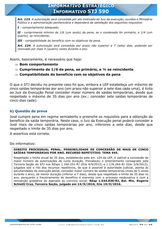 INFORMATIVO STJ 589 www.estrategiaconcursos.com.br Página 23 de 40
INFORMATIVO ESTRATÉGICO
INFORMATIVO STJ 590
Art. 123. A autorização será concedida por ato motivado do Juiz da execução, ouvidos o Ministério
Público e a administração penitenciária e dependerá da satisfação dos seguintes requisitos:
I - comportamento adequado;
II - cumprimento mínimo de 1/6 (um sexto) da pena, se o condenado for primário, e 1/4 (um
quarto), se reincidente;
III - compatibilidade do benefício com os objetivos da pena.
Art. 124. A autorização será concedida por prazo não superior a 7 (sete) dias, podendo ser
renovada por mais 4 (quatro) vezes durante o ano.
Assim, basicamente, é necessário que haja:
Þ Bom comportamento
Þ Cumprimento de 1/6 da pena, se primário, e ¼ se reincidente
Þ Compatibilidade do benefício com os objetivos da pena
O que o STJ decidiu no presente caso foi que, embora a LEP estabeleça um máximo de
cinco saídas temporárias por ano (em prazo não superior a sete dias cada uma), é lícito
ao Juiz da Execução Penal conceder maior número de saídas temporárias, desde que
respeitado o máximo de 35 dias por ano (ex.: conceder sete saídas temporárias de
cinco dias cada).
b) Questão de prova
José cumpre pena em regime semiaberto e preenche os requisitos para a obtenção do
benefício da saída temporária. Neste caso, o Juiz da Execução penal poderá conceder a
José mais de cinco saídas temporárias por ano, inferiores a sete dias, desde que
respeitado o limite de 35 dias por ano.
A assertiva está correta.
Do informativo:
DIREITO PROCESSUAL PENAL. POSSIBILIDADE DE CONCESSÃO DE MAIS DE CINCO
SAÍDAS TEMPORÁRIAS POR ANO. RECURSO REPETITIVO. TEMA 445.
Respeitado o limite anual de 35 dias, estabelecido pelo art. 124 da LEP, é cabível a concessão de
maior número de autorizações de curta duração. Prevaleceu o entendimento consagrado pela
Terceira Seção do STJ nos REsps 1.166.251-RJ (DJe 4/9/2012) e 1.176.264-RJ (DJe 3/9/2012),
julgados sob o rito dos recursos repetitivos, de que é possível à autoridade judicial, atenta às
peculiaridades da execução penal, conceder maior número de saídas temporárias (mais de 5 vezes
durante o ano), de menor duração (inferior a 7 dias), desde que respeitado o limite de 35 dias no
ano, porquanto o fracionamento do benefício é coerente com o processo reeducativo e com a
reinserção gradativa do apenado ao convívio social. REsp 1.544.036-RJ, Rel. Min. Rogerio
Schietti Cruz, Terceira Seção, julgado em 14/9/2016, DJe 19/9/2016.
 