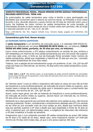 INFORMATIVO STJ 589 www.estrategiaconcursos.com.br Página 24 de 40
INFORMATIVO ESTRATÉGICO
INFORMATIVO STJ 590
DIREITO PROCESSUAL PENAL. PRAZO MÍNIMO ENTRE SAÍDAS TEMPORÁRIAS.
RECURSO REPETITIVO. TEMA 445.
As autorizações de saída temporária para visita à família e para participação em
atividades que concorram para o retorno ao convívio social, se limitadas a cinco vezes
durante o ano, deverão observar o prazo mínimo de 45 dias de intervalo entre uma e
outra. Na hipótese de maior número de saídas temporárias de curta duração, já
intercaladas durante os doze meses do ano e muitas vezes sem pernoite, não se exige
o intervalo previsto no art. 124, § 3°, da LEP.
REsp 1.544.036-RJ, Rel. Min. Rogerio Schietti Cruz, Terceira Seção, julgado em 14/9/2016, DJe
19/9/2016.
Comentários pelo Prof. Renan Araújo:
a) Conteúdo teórico pertinente
A saída temporária é um benefício da execução penal, e é realizada SEM ESCOLTA,
podendo ser deferida por um prazo MÁXIMO DE SETE DIAS, em, no máximo, CINCO
VEZES AO ANO (total, portanto, de 35 dias por ano, no máximo).
Como vimos anteriormente, o STJ adotou entendimento no sentido de que, embora a
LEP estabeleça um máximo de cinco saídas temporárias por ano (em prazo não superior
a sete dias cada uma), é lícito ao Juiz da Execução Penal conceder maior número de
saídas temporárias, desde que respeitado o máximo de 35 dias por ano (ex.: conceder
sete saídas temporárias de cinco dias cada).
Todavia, com a adoção de tal entendimento surge um problema. O art. 124, §3º da LEP
exige que haja um intervalo de, no mínimo, 45 dias entre uma saída temporária e outra.
Vejamos:
Art. 124 (...) § 3o
Nos demais casos, as autorizações de saída somente poderão ser concedidas
com prazo mínimo de 45 (quarenta e cinco) dias de intervalo entre uma e outra. (Incluído pela Lei
nº 12.258, de 2010)
Os “demais casos” a que se refere o dispositivo são todos os casos em que não se trate
de frequência a curso profissionalizante, de instrução de ensino médio ou superior, pois
nestes casos o tempo de duração da saída será o necessário para o cumprimento das
atividades, nos termos do art. 124, §2º da LEP.
Assim, como regra geral, em não se tratando de frequência a curso profissionalizante,
de instrução de ensino médio ou superior, deverá haver um intervalo de, no mínimo,
45 dias entre uma saída e outra.
Adotando-se a regra geral de que somente são cabíveis cinco saídas ao ano, não haveria
maiores problemas. Porém, considerando o entendimento adotado pelo STJ (no sentido
de ser lícito ao Juiz conceder mais de cinco saídas ao ano, desde que nenhuma delas
seja por período superior a 07 dias e desde que seja respeitado o limite de 35 dias ao
ano), é possível que, em determinados casos, a exigência de intervalos não inferiores
a 45 dias inviabilize a fruição do benefício.
Imaginemos que o Juiz pretenda conceder 09 saídas temporárias ao preso (08 saídas
de 04 dias e 01 saída de 03 dias). Neste caso, seria impossível manter um intervalo
mínimo de 45 dias entre todas elas, já que o ano possui apenas 365 dias.
 