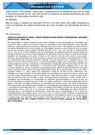 INFORMATIVO STJ 589 www.estrategiaconcursos.com.br Página 25 de 40
INFORMATIVO ESTRATÉGICO
INFORMATIVO STJ 590
Desta forma, o STJ adotou, neste caso, o entendimento no sentido de que não se exige
o intervalo previsto no art. 124, §3º da LEP na hipótese de saídas temporárias de curta
duração, já intercaladas durante o ano.
b) Síntese
Não se exige o respeito ao intervalo mínimo e 45 dias entre uma saída temporária e
outra na hipótese de saídas temporárias de curta duração, já intercaladas durante o
ano.
Do informativo:
DIREITO PROCESSUAL PENAL. PRAZO MÍNIMO ENTRE SAÍDAS TEMPORÁRIAS. RECURSO
REPETITIVO. TEMA 445.
As autorizações de saída temporária para visita à família e para participação em atividades que
concorram para o retorno ao convívio social, se limitadas a cinco vezes durante o ano, deverão
observar o prazo mínimo de 45 dias de intervalo entre uma e outra. Na hipótese de maior número
de saídas temporárias de curta duração, já intercaladas durante os doze meses do ano e muitas
vezes sem pernoite, não se exige o intervalo previsto no art. 124, § 3°, da LEP. A redação literal
do art. 124, § 3º, da LEP estabelece que as autorizações de saídas temporárias fora dos casos de
estudo (frequência a cursos profissionalizantes, de instrução de ensino médio ou superior) somente
poderão ser concedidas com prazo mínimo de 45 dias de intervalo entre uma e outra saída.
Contudo, para demonstrar, de forma coerente, o alcance da norma legal, a disposição do § 3° deve
ser interpretada não de forma restritiva e isolada, mas em conjunto com o comando do art. 124
da LEP e com a diretriz máxima do art. 1º do mesmo diploma legal, para concretizar o objetivo da
saída temporária. De fato, prevaleceu o entendimento consagrado pela Terceira Seção do STJ nos
REsps 1.166.251-RJ (DJe 4/9/2012) e 1.176.264-RJ (DJe 3/9/2012) julgados sob o rito dos
recursos repetitivos, de que é possível à autoridade judicial, atenta às peculiaridades da execução
penal, conceder maior número de saídas temporárias (mais de 5 vezes durante o ano), de menor
duração (inferior a 7 dias), desde que respeitado o limite de 35 dias no ano. Realmente, nas
hipóteses de visita à família ou de participação em atividades que concorram para o retorno ao
convívio social, fracionadas em até 5 vezes de até 7 dias, deve-se aplicar o prazo mínimo de 45
dias de intervalo entre um benefício e outro. O longo período extramuros, o maior contato com a
sociedade sem fiscalização e a necessidade de estímulos ressocializadores ao longo do ano, de
forma intervalada e proporcional ao número de meses, justificam o intervalo exigido pela norma
legal. O intervalo não pode, entretanto, ser estendido, de maneira literal, aos casos de benefícios
de curta duração, na medida em que impediria a renovação das autorizações por mais de 5 períodos
- providência já admitida pelo STJ - e criaria verdadeira dificuldade à fruição dos 35 dias de saídas
temporárias anuais, além de ir de encontro ao objetivo de solidificação dos laços familiares,
essencial para a recuperação do reeducando, razão pela qual a interpretação do § 3° deve ser
compatibilizada com a cabeça do art. 124 e com o art. 1º, ambos da LEP. Portanto, na hipótese de
maior número de saídas temporárias de curta duração, já intercaladas durante os 12 meses do ano
e muitas vezes sem pernoite, não se exige o intervalo previsto no art. 124, § 3°, da LEP. REsp
1.544.036-RJ, Rel. Min. Rogerio Schietti Cruz, Terceira Seção, julgado em 14/9/2016,
DJe 19/9/2016.
 