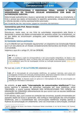 INFORMATIVO STJ 589 www.estrategiaconcursos.com.br Página 26 de 40
INFORMATIVO ESTRATÉGICO
INFORMATIVO STJ 590
DIREITO CONSTITUCIONAL E PROCESSUAL PENAL. ACESSO A DADOS
ARMAZENADOS EM TELEFONE CELULAR APREENDIDO COM BASE EM
AUTORIZAÇÃO JUDICIAL.
Determinada judicialmente a busca e apreensão de telefone celular ou smartphone, é
lícito o acesso aos dados armazenados no aparelho apreendido, notadamente quando
a referida decisão o tenha expressamente autorizado.
RHC 75.800-PR, Rel. Min. Felix Fischer, julgado em 15/9/2016, DJe 26/9/2016.
Comentários pelo Prof. Renan Araújo:
a) Resumo do caso
Discutia-se, neste caso, se era lícito às autoridades responsáveis pela Busca e
Apreensão o acesso aos dados armazenados em aparelho celular (ou smartphone), ou
se tais dados se encontravam protegidos pela inviolabilidade das comunicações
telefônicas.
b) Conteúdo teórico pertinente
A Lei 9.296/96 tem por finalidade regulamentar um dispositivo da Constituição Federal
que é um dos pilares de um Estado verdadeiramente Democrático de Direito: O direito
à privacidade.
Vejamos o que diz o artigo 5º, XII da CRFB/88:
Art. 5º (...)
XII - é inviolável o sigilo da correspondência e das comunicações telegráficas, de dados e das
comunicações telefônicas, salvo, no último caso, por ordem judicial, nas hipóteses e na forma que
a lei estabelecer para fins de investigação criminal ou instrução processual penal; (Vide Lei nº
9.296, de 1996)
Por sua vez, o art. 1º da Lei 9.296/96 estabelece que:
Art. 1º A interceptação de comunicações telefônicas, de qualquer natureza, para prova em
investigação criminal e em instrução processual penal, observará o disposto nesta Lei e dependerá
de ordem do juiz competente da ação principal, sob segredo de justiça.
Parágrafo único. O disposto nesta Lei aplica-se à interceptação do fluxo de comunicações em
sistemas de informática e telemática.
No entanto, o que seria “interceptação de comunicações telefônicas”? Esse
termo significa a captação de conversas realizadas por meio telefônico, entre
TERCEIROS, e ocorre quando NENHUM DOS INTERLOCUTORES TEM CIÊNCIA DA
GRAVAÇÃO DA CONVERSA (diferentemente do que ocorre com as escutas telefônicas
e gravações telefônicas).4
O STJ decidiu, aqui, que o acesso ao conteúdo das conversas, quando armazenados em
aparelho objeto de busca e apreensão, não configura interceptação das comunicações
telefônicas, pois a inviolabilidade das comunicações telefônicas engloba apenas a
fluência da comunicação em andamento. Uma vez encerrada a comunicação, eventual
4
NUCCI, Guilherme de Souza. Leis Penais e Processuais Penais comentadas. 8. ed. Rio de Janeiro: Ed. Forense,
2014, p. 478/479
 