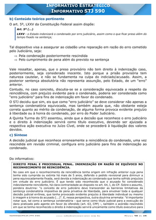 INFORMATIVO STJ 589 www.estrategiaconcursos.com.br Página 28 de 40
INFORMATIVO ESTRATÉGICO
INFORMATIVO STJ 590
b) Conteúdo teórico pertinente
O art. 5º, LXXV da Constituição Federal assim dispõe:
Art. 5º (...)
LXXV - o Estado indenizará o condenado por erro judiciário, assim como o que ficar preso além do
tempo fixado na sentença;
Tal dispositivo visa a assegurar ao cidadão uma reparação em razão do erro cometido
pelo Judiciário, seja:
Þ Pela condenação posteriormente rescindida
Þ Pelo cumprimento de pena além do previsto na sentença
Vale ressaltar, apenas, que o preso provisório não tem direito à indenização caso,
posteriormente, seja considerado inocente. Isto porque a prisão provisória tem
natureza cautelar, e não se fundamenta na culpa do indiciado/acusado. Assim, a
posterior sentença absolutória não representa assunção, pelo Estado, de um “erro”
anterior.
Contudo, no caso concreto, discutia-se se a consideração equivocada a respeito da
reincidência, com prejuízo evidente para o condenado, poderia ser considerada como
“erro judiciário” para fins de indenização em favor do condenado.
O STJ decidiu que sim, eis que como “erro judiciário” se deve considerar não apenas a
sentença condenatória equivocada, mas também aquela que, não obstante esteja
correta quanto ao mérito da condenação, de alguma forma provoca evidente prejuízo
à liberdade ou à honra do condenado, por erro do Poder Judiciário.
A Quinta Turma do STJ assentou, ainda que a decisão que reconhece o erro judiciário
e o direito à indenização servirá como título executivo, devendo ser ajuizada a
respectiva ação executiva no Juízo Cível, onde se procederá à liquidação dos valores
devidos.
c) Síntese
A decisão judicial que reconhece erroneamente a reincidência do condenado, uma vez
rescindida em revisão criminal, configura erro judiciário para fins de indenização ao
condenado.
Do informativo:
DIREITO PENAL E PROCESSUAL PENAL. INDENIZAÇÃO EM RAZÃO DE EQUÍVOCO NO
RECONHECIMENTO DE REINCIDÊNCIA.
No caso em que o reconhecimento da reincidência tenha origem em infração anterior cuja pena
tenha sido cumprida ou extinta há mais de 5 anos, deferido o pedido revisional para diminuir a
pena equivocadamente fixada, será devida a indenização ao condenado que tenha sofrido prejuízos
em virtude do erro judiciário. É que tendo sido reconhecido que o acusado foi considerado
indevidamente reincidente, há clara contrariedade ao disposto no art. 64, I, do CP. Sobre o assunto,
pondera doutrina: "o conceito de erro judiciário deve transcender as barreiras limitativas da
sentença condenatória impositiva de pena privativa de liberdade, para envolver toda e qualquer
decisão judicial errônea, que tenha provocado evidente prejuízo à liberdade individual ou mesmo
à imagem e à honra do acusado [...]". E, nessa perspectiva, outra doutrina arremata: "é importante
notar que, tal como a sentença condenatória - que serve como título judicial para a execução do
dano praticado pelo agente em favor do ofendido (art. 63, CPP) -, também o acórdão rescindido
em que se tenha reconhecido o direito à indenização servirá unicamente como título executivo para
 