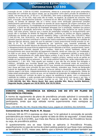 INFORMATIVO STJ 589 www.estrategiaconcursos.com.br Página 3 de 40
INFORMATIVO ESTRATÉGICO
INFORMATIVO STJ 590
transição do art. 2.028 do CC/2002. Inicialmente, afasta-se a prescrição anual para pretensões
deduzidas em contratos de seguro saúde, por se enquadrar como plano privado de assistência à
saúde, nos termos do art. 2º da Lei n. 10.185/2001, bem como a aplicação do prazo prescricional
disposto no art. 27 do CDC, haja vista não se tratar, na espécie, de acidente de consumo. Pois
bem, a locução "indevidamente auferido", constante do art. 884 do CC/2002, admite interpretação
ampla, no sentido de albergar não só o termo causa como atribuição patrimonial (simples
deslocamento patrimonial), mas também no sentido de causa negocial (de origem contratual, por
exemplo), cuja ausência, na modalidade de enriquecimento por prestação, demandaria um exame
subjetivo, a partir da não obtenção da finalidade almejada com a prestação, hipótese que parece
mais adequada à prestação decorrente de cláusula indigitada nula (ausência de causa jurídica
lícita). Sob esse prisma, nota-se que o exame de pretensões fundadas no enriquecimento sem
causa não é novidade no âmbito da Segunda Seção, conforme se verifica em alguns julgados,
proferidos em âmbito de recurso especial repetitivo (REsp 1.220.934-RS, DJe 12/6/2013; REsp
1.249.321-RS, DJe 16/4/2013), nos quais a relação jurídica base estabelecida entre as partes
também possuía natureza contratual e a demanda visava exatamente a declaração de nulidade de
cláusula tida por abusiva, casos em que foi aplicado o prazo prescricional trienal previsto no art.
206, § 3º, IV, do CC/2002. Acrescente-se, por oportuno, que, havendo pretensão de
reconhecimento do caráter abusivo de cláusula contratual, sua invalidação tem como consequência
o desaparecimento da causa lícita do pagamento que foi efetuado a tal título, caracterizando, assim,
o enriquecimento indevido daquele que o recebeu. Estar-se-á, nessas hipóteses, diante de
enriquecimento sem causa derivado de pagamento indevido, tendo em vista que, por invalidação,
no todo ou em parte, do negócio jurídico que o embasava, o pagamento perdeu a causa que o
autorizava. Provavelmente em razão dessa lógica jurídica, é que os arts. 182 e 876 do CC/2002
disciplinam, respectivamente: "Art. 182. Anulado o negócio jurídico, restituir-se-ão as partes ao
estado em que antes dele se achavam, e, não sendo possível restituí-las, serão indenizadas com o
equivalente [...] Art. 876. Todo aquele que recebeu o que não lhe era devido fica obrigado a
restituir; obrigação que incumbe àquele que recebe dívida condicional antes de cumprida a
condição". A respeito do tema, há julgados do STJ que, levando em consideração o enriquecimento
sem causa até mais como princípio do que como instituto, entendem que, diante da declaração
judicial de ilegalidade de cláusula contratual, torna-se cabível a devolução ou compensação dos
valores pagos a tal título, independentemente da comprovação de erro no pagamento. Diante de
todas essas ponderações, conclui-se que, em se tratando de pretensão de nulidade de cláusula de
reajuste prevista em contrato de plano ou seguro de assistência à saúde, com a consequente
repetição do indébito, a ação ajuizada está fundada no enriquecimento sem causa e, por isso, o
prazo prescricional aplicável é o trienal, previsto no art. 206, § 3º, IV, do CC/2002. REsp
1.361.182-RS, Rel. Min. Marco Buzzi, Rel. para acórdão Min. Marco Aurélio Bellizze,
Segunda Seção, julgado em 10/8/2016, DJe 19/9/2016.
DIREITO CIVIL. INCIDÊNCIA DA SÚMULA 340 DO STJ EM PLANO DE
PREVIDÊNCIA PRIVADA.
A norma de regulamento de plano de previdência privada aplicável à concessão de
complementação de pensão por morte é aquela vigente na data do óbito do
participante, ainda que seja editada norma superveniente mais vantajosa ao
beneficiário.
REsp 1.404.908-MG, Rel. Min. Ricardo Villas Bôas Cueva, julgado em 2/8/2016, DJe 22/9/2016.
Comentários do Prof. Paulo H. M. Sousa:
A Súmula 340 do STJ é expressa ao dizer que “a lei aplicável à concessão de pensão
previdenciária por morte é aquela vigente na data do óbito do segurado”. A base dessa
Súmula é a Lei 8.213/1991, que trata dos Planos de Benefícios da Previdência Social,
ou seja, de previdência pública.
O questionamento era se essa Súmula se aplicaria à Previdência Privada,
especificamente no caso de norma de ordem pública posterior que fosse mais vantajosa
ao beneficiário. O STJ, nesse caso, definiu que a Súmula 340 é aplicável também aos
 