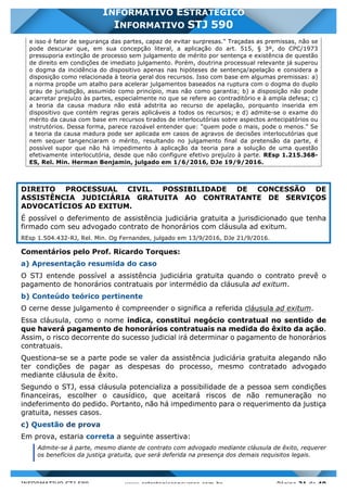 INFORMATIVO STJ 589 www.estrategiaconcursos.com.br Página 31 de 40
INFORMATIVO ESTRATÉGICO
INFORMATIVO STJ 590
e isso é fator de segurança das partes, capaz de evitar surpresas." Traçadas as premissas, não se
pode descurar que, em sua concepção literal, a aplicação do art. 515, § 3º, do CPC/1973
pressuporia extinção de processo sem julgamento de mérito por sentença e existência de questão
de direito em condições de imediato julgamento. Porém, doutrina processual relevante já superou
o dogma da incidência do dispositivo apenas nas hipóteses de sentença/apelação e considera a
disposição como relacionada à teoria geral dos recursos. Isso com base em algumas premissas: a)
a norma propõe um atalho para acelerar julgamentos baseados na ruptura com o dogma do duplo
grau de jurisdição, assumido como princípio, mas não como garantia; b) a disposição não pode
acarretar prejuízo às partes, especialmente no que se refere ao contraditório e à ampla defesa; c)
a teoria da causa madura não está adstrita ao recurso de apelação, porquanto inserida em
dispositivo que contém regras gerais aplicáveis a todos os recursos; e d) admite-se o exame do
mérito da causa com base em recursos tirados de interlocutórias sobre aspectos antecipatórios ou
instrutórios. Dessa forma, parece razoável entender que: "quem pode o mais, pode o menos." Se
a teoria da causa madura pode ser aplicada em casos de agravos de decisões interlocutórias que
nem sequer tangenciaram o mérito, resultando no julgamento final da pretensão da parte, é
possível supor que não há impedimento à aplicação da teoria para a solução de uma questão
efetivamente interlocutória, desde que não configure efetivo prejuízo à parte. REsp 1.215.368-
ES, Rel. Min. Herman Benjamin, julgado em 1/6/2016, DJe 19/9/2016.
DIREITO PROCESSUAL CIVIL. POSSIBILIDADE DE CONCESSÃO DE
ASSISTÊNCIA JUDICIÁRIA GRATUITA AO CONTRATANTE DE SERVIÇOS
ADVOCATÍCIOS AD EXITUM.
É possível o deferimento de assistência judiciária gratuita a jurisdicionado que tenha
firmado com seu advogado contrato de honorários com cláusula ad exitum.
REsp 1.504.432-RJ, Rel. Min. Og Fernandes, julgado em 13/9/2016, DJe 21/9/2016.
Comentários pelo Prof. Ricardo Torques:
a) Apresentação resumida do caso
O STJ entende possível a assistência judiciária gratuita quando o contrato prevê o
pagamento de honorários contratuais por intermédio da cláusula ad exitum.
b) Conteúdo teórico pertinente
O cerne desse julgamento é compreender o significa a referida cláusula ad exitum.
Essa cláusula, como o nome indica, constitui negócio contratual no sentido de
que haverá pagamento de honorários contratuais na medida do êxito da ação.
Assim, o risco decorrente do sucesso judicial irá determinar o pagamento de honorários
contratuais.
Questiona-se se a parte pode se valer da assistência judiciária gratuita alegando não
ter condições de pagar as despesas do processo, mesmo contratado advogado
mediante cláusula de êxito.
Segundo o STJ, essa cláusula potencializa a possibilidade de a pessoa sem condições
financeiras, escolher o causídico, que aceitará riscos de não remuneração no
indeferimento do pedido. Portanto, não há impedimento para o requerimento da justiça
gratuita, nesses casos.
c) Questão de prova
Em prova, estaria correta a seguinte assertiva:
Admite-se à parte, mesmo diante de contrato com advogado mediante cláusula de êxito, requerer
os benefícios da justiça gratuita, que será deferida na presença dos demais requisitos legais.
 