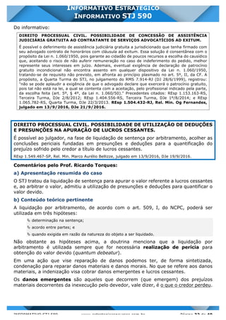 INFORMATIVO STJ 589 www.estrategiaconcursos.com.br Página 32 de 40
INFORMATIVO ESTRATÉGICO
INFORMATIVO STJ 590
Do informativo:
DIREITO PROCESSUAL CIVIL. POSSIBILIDADE DE CONCESSÃO DE ASSISTÊNCIA
JUDICIÁRIA GRATUITA AO CONTRATANTE DE SERVIÇOS ADVOCATÍCIOS AD EXITUM.
É possível o deferimento de assistência judiciária gratuita a jurisdicionado que tenha firmado com
seu advogado contrato de honorários com cláusula ad exitum. Essa solução é consentânea com o
propósito da Lei n. 1.060/1950, pois garante ao cidadão de poucos recursos a escolha do causídico
que, aceitando o risco de não auferir remuneração no caso de indeferimento do pedido, melhor
represente seus interesses em juízo. Ademais, eventual exigência de declaração de patrocínio
gratuito incondicional não encontra assento em qualquer dispositivo da Lei n. 1.060/1950,
tratando-se de requisito não previsto, em afronta ao princípio plasmado no art. 5º, II, da CF. A
propósito, a Quarta Turma do STJ, no julgamento do RMS 7.914-RJ (DJ 28/6/1999), registrou:
"não se pode aplaudir a exigência de que o advogado declare que exercerá o patrocínio gratuito,
pois tal não está na lei, a qual se contenta com a aceitação, pelo profissional indicado pela parte,
da escolha feita (art. 5º, § 4º, da Lei n. 1.060/50)." Precedentes citados: REsp 1.153.163-RS,
Terceira Turma, DJe 2/8/2012; REsp 1.404.556-RS, Terceira Turma, DJe 1º/8/2014; e REsp
1.065.782-RS, Quarta Turma, DJe 22/3/2013. REsp 1.504.432-RJ, Rel. Min. Og Fernandes,
julgado em 13/9/2016, DJe 21/9/2016.
DIREITO PROCESSUAL CIVIL. POSSIBILIDADE DE UTILIZAÇÃO DE DEDUÇÕES
E PRESUNÇÕES NA APURAÇÃO DE LUCROS CESSANTES.
É possível ao julgador, na fase de liquidação de sentença por arbitramento, acolher as
conclusões periciais fundadas em presunções e deduções para a quantificação do
prejuízo sofrido pelo credor a título de lucros cessantes.
REsp 1.549.467-SP, Rel. Min. Marco Aurélio Bellizze, julgado em 13/9/2016, DJe 19/9/2016.
Comentários pelo Prof. Ricardo Torques:
a) Apresentação resumida do caso
O STJ tratou da liquidação de sentença para apurar o valor referente a lucros cessantes
e, ao arbitrar o valor, admitiu a utilização de presunções e deduções para quantificar o
valor devido.
b) Conteúdo teórico pertinente
A liquidação por arbitramento, de acordo com o art. 509, I, do NCPC, poderá ser
utilizada em três hipóteses:
Ä determinação na sentença;
Ä acordo entre partes; e
Ä quando exigida em razão da natureza do objeto a ser liquidado.
Não obstante as hipóteses acima, a doutrina menciona que a liquidação por
arbitramento é utilizada sempre que for necessária realização de perícia para
obtenção do valor devido (quantum debeatur).
Em uma ação que vise reparação de danos podemos ter, de forma sintetizada,
condenação para reparar danos materiais e danos morais. No que se refere aos danos
materiais, a indenização visa cobrar danos emergentes e lucros cessantes.
Os danos emergentes são aqueles que decorrem (que emergem) dos prejuízos
materiais decorrentes da inexecução pelo devedor, vale dizer, é o que o credor perdeu.
 