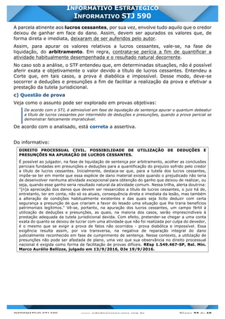 INFORMATIVO STJ 589 www.estrategiaconcursos.com.br Página 33 de 40
INFORMATIVO ESTRATÉGICO
INFORMATIVO STJ 590
A parcela atinente aos lucros cessantes, por sua vez, envolve tudo aquilo que o credor
deixou de ganhar em face do dano. Assim, devem ser apurados os valores que, de
forma direta e imediata, deixaram de ser auferidos pelo autor.
Assim, para apurar os valores relativos a lucros cessantes, vale-se, na fase de
liquidação, do arbitramento. Em regra, contrata-se perícia a fim de quantificar a
atividade habitualmente desempenhada e o resultado natural decorrente.
No caso sob a análise, o STF entendeu que, em determinadas situações, não é possível
aferir exata e objetivamente o valor devido a título de lucros cessantes. Entendeu a
Corte que, em tais casos, a prova é diabólica e impossível. Desse modo, deve-se
socorrer a deduções e presunções a fim de facilitar a realização da prova e efetivar a
prestação da tutela jurisdicional.
c) Questão de prova
Veja como o assunto pode ser explorado em provas objetivas:
De acordo com o STJ, é admissível em fase de liquidação de sentença apurar o quantum debeatur
a título de lucros cessantes por intermédio de deduções e presunções, quando a prova pericial se
demonstrar faticamente impraticável.
De acordo com o analisado, está correta a assertiva.
Do informativo:
DIREITO PROCESSUAL CIVIL. POSSIBILIDADE DE UTILIZAÇÃO DE DEDUÇÕES E
PRESUNÇÕES NA APURAÇÃO DE LUCROS CESSANTES.
É possível ao julgador, na fase de liquidação de sentença por arbitramento, acolher as conclusões
periciais fundadas em presunções e deduções para a quantificação do prejuízo sofrido pelo credor
a título de lucros cessantes. Inicialmente, destaca-se que, para a tutela dos lucros cessantes,
impõe-se ter em mente que essa espécie de dano material existe quando o prejudicado não teria
de desenvolver nenhuma atividade excepcional para obtenção do ganho que deixou de realizar, ou
seja, quando esse ganho seria resultado natural da atividade comum. Nessa trilha, alerta doutrina:
"[n]a apreciação dos danos que devem ser ressarcidos a título de lucros cessantes, o juiz há de,
entretanto, ter em conta, não só os atuais, consequência direta e imediata da lesão, mas também
a alteração de condições habitualmente existentes e das quais seja lícito deduzir com certa
segurança a presunção de que criariam a favor do lesado uma situação que lhe traria benefícios
patrimoniais legítimos." Vê-se, portanto, na apuração dos lucros cessantes, um campo fértil à
utilização de deduções e presunções, as quais, na maioria dos casos, serão imprescindíveis à
prestação adequada da tutela jurisdicional devida. Com efeito, pretender-se chegar a uma conta
exata do quanto se deixou de lucrar com uma atividade que não foi realizada por culpa do devedor,
é o mesmo que se exigir a prova de fatos não ocorridos - prova diabólica e impossível. Essa
exigência resulta assim, por via transversa, na negativa de reparação integral do dano
judicialmente reconhecido em fase de cumprimento de sentença. Nesse contexto, a utilização de
presunções não pode ser afastada de plano, uma vez que sua observância no direito processual
nacional é exigida como forma de facilitação de provas difíceis. REsp 1.549.467-SP, Rel. Min.
Marco Aurélio Bellizze, julgado em 13/9/2016, DJe 19/9/2016.
 