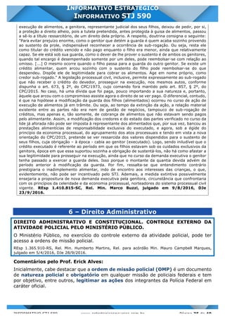 INFORMATIVO STJ 589 www.estrategiaconcursos.com.br Página 35 de 40
INFORMATIVO ESTRATÉGICO
INFORMATIVO STJ 590
execução de alimentos, a genitora, representante judicial dos seus filhos, deixou de pedir, por si,
a proteção a direito alheio, pois a tutela pretendida, antes protegida à guisa de alimentos, passou
a sê-lo a título ressarcitório, de um direito dela próprio. A respeito, doutrina consigna o seguinte:
"Para evitar prejuízo enorme, como o genitor que detém a guarda é quem acaba sozinho provendo
ao sustento da prole, indispensável reconhecer a ocorrência de sub-rogação. Ou seja, resta ele
como titular do crédito vencido e não pago enquanto o filho era menor, ainda que relativamente
capaz. Se ele está sob sua guarda, como o dever de lhe prover o sustento é de ambos os genitores,
quando tal encargo é desempenhado somente por um deles, pode reembolsar-se com relação ao
omisso. [...] O mesmo ocorre quando o filho passa para a guarda do outro genitor. Se existe um
crédito alimentar, quem arcou sozinho com o sustento do filho pode reembolsar-se do que
despendeu. Dispõe ele de legitimidade para cobrar os alimentos. Age em nome próprio, como
credor sub-rogado." A legislação processual civil, inclusive, permite expressamente ao sub-rogado
que não receber o crédito do devedor, prosseguir na execução, nos mesmos autos, conforme
dispunha o art. 673, § 2º, do CPC/1973, cujo comando fora mantido pelo art. 857, § 2º, do
CPC/2015. No caso, há uma dívida que foi paga, pouco importando a sua natureza e, portanto,
àquele que arcou com o compromisso assiste agora o direito de se ver pago. O diferencial, contudo,
é que na hipótese a modificação da guarda dos filhos (alimentados) ocorreu no curso de ação de
execução de alimentos já em trâmite. Ou seja, ao tempo da extinção da ação, a relação material
existente entre as partes não era nem de gestão de negócios, tampouco de sub-rogação de
créditos, mas apenas e, tão somente, de cobrança de alimentos que não estavam sendo pagos
pelo alimentante. Assim, a modificação dos credores e do estado das partes verificado no curso da
lide já aforada não pode ser imposta à representante dos alimentados que, por sua vez, bancou as
prestações alimentícias de responsabilidade exclusiva do executado, e agora, sob a égide do
princípio da economia processual, do agrupamento dos atos processuais e tendo em vista a nova
orientação do CPC/2015, pretende se ver ressarcida dos valores dispendidos para o sustento de
seus filhos, cuja obrigação – à época - cabia ao genitor (executado). Logo, sendo iniludível que o
crédito executado é referente ao período em que os filhos estavam sob os cuidados exclusivos da
genitora, época em que essa suportou sozinha a obrigação de sustentá-los, não há como afastar a
sua legitimidade para prosseguir na execução, ainda que no curso da demanda executiva o genitor
tenha passado a exercer a guarda deles. Isso porque o montante da quantia devida advém de
período anterior à modificação da guarda. Por fim, ressalta-se que entendimento contrário
prestigiaria o inadimplemento alimentar, indo de encontro aos interesses das crianças, o que,
evidentemente, não pode ser incentivado pelo STJ. Ademais, a medida extintiva possivelmente
ensejaria a propositura de nova demanda executiva pela genitora, circunstância que confrontaria
com os princípios da celeridade e da economia processual, norteadores do sistema processual civil
vigente. REsp 1.410.815-SC, Rel. Min. Marco Buzzi, julgado em 9/8/2016, DJe
23/9/2016.
6 – Direito Administrativo
DIREITO ADMINISTRATIVO E CONSTITUCIONAL. CONTROLE EXTERNO DA
ATIVIDADE POLICIAL PELO MINISTÉRIO PÚBLICO.
O Ministério Público, no exercício do controle externo da atividade policial, pode ter
acesso a ordens de missão policial.
REsp 1.365.910-RS, Rel. Min. Humberto Martins, Rel. para acórdão Min. Mauro Campbell Marques,
julgado em 5/4/2016, DJe 28/9/2016.
Comentários pelo Prof. Erick Alves:
Inicialmente, cabe destacar que a ordem de missão policial (OMP) é um documento
de natureza policial e obrigatório em qualquer missão de policiais federais e tem
por objetivo, entre outros, legitimar as ações dos integrantes da Polícia Federal em
caráter oficial.
 