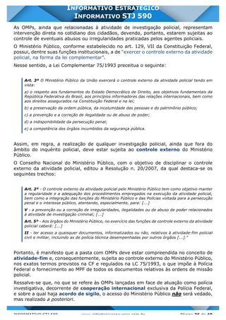INFORMATIVO STJ 589 www.estrategiaconcursos.com.br Página 36 de 40
INFORMATIVO ESTRATÉGICO
INFORMATIVO STJ 590
As OMPs, ainda que relacionadas à atividade de investigação policial, representam
intervenção direta no cotidiano dos cidadãos, devendo, portanto, estarem sujeitas ao
controle de eventuais abusos ou irregularidades praticadas pelos agentes policiais.
O Ministério Público, conforme estabelecido no art. 129, VII da Constituição Federal,
possui, dentre suas funções institucionais, a de “exercer o controle externo da atividade
policial, na forma da lei complementar”.
Nesse sentido, a Lei Complementar 75/1993 preceitua o seguinte:
Art. 3º O Ministério Público da União exercerá o controle externo da atividade policial tendo em
vista:
a) o respeito aos fundamentos do Estado Democrático de Direito, aos objetivos fundamentais da
República Federativa do Brasil, aos princípios informadores das relações internacionais, bem como
aos direitos assegurados na Constituição Federal e na lei;
b) a preservação da ordem pública, da incolumidade das pessoas e do patrimônio público;
c) a prevenção e a correção de ilegalidade ou de abuso de poder;
d) a indisponibilidade da persecução penal;
e) a competência dos órgãos incumbidos da segurança pública.
Assim, em regra, a realização de qualquer investigação policial, ainda que fora do
âmbito do inquérito policial, deve estar sujeita ao controle externo do Ministério
Público.
O Conselho Nacional do Ministério Público, com o objetivo de disciplinar o controle
externo da atividade policial, editou a Resolução n. 20/2007, da qual destaca-se os
seguintes trechos:
Art. 2º - O controle externo da atividade policial pelo Ministério Público tem como objetivo manter
a regularidade e a adequação dos procedimentos empregados na execução da atividade policial,
bem como a integração das funções do Ministério Público e das Polícias voltada para a persecução
penal e o interesse público, atentando, especialmente, para: [...]
V - a prevenção ou a correção de irregularidades, ilegalidades ou de abuso de poder relacionados
à atividade de investigação criminal; [...]
Art. 5º - Aos órgãos do Ministério Público, no exercício das funções de controle externo da atividade
policial caberá: [...]
II - ter acesso a quaisquer documentos, informatizados ou não, relativos à atividade-fim policial
civil e militar, incluindo as de polícia técnica desempenhadas por outros órgãos [...]."
Portanto, é manifesto que a pasta com OMPs deve estar compreendida no conceito de
atividade-fim e, consequentemente, sujeita ao controle externo do Ministério Público,
nos exatos termos previstos na CF e regulados na LC 75/1993, o que impõe à Polícia
Federal o fornecimento ao MPF de todos os documentos relativos às ordens de missão
policial.
Ressalve-se que, no que se refere às OMPs lançadas em face de atuação como polícia
investigativa, decorrente de cooperação internacional exclusiva da Polícia Federal,
e sobre a qual haja acordo de sigilo, o acesso do Ministério Público não será vedado,
mas realizado a posteriori.
 