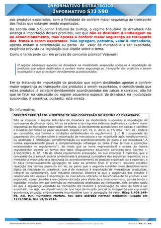 INFORMATIVO STJ 589 www.estrategiaconcursos.com.br Página 38 de 40
INFORMATIVO ESTRATÉGICO
INFORMATIVO STJ 590
aos produtos exportados, com a finalidade de conferir maior segurança ao transporte
das frutas que estavam sendo exportadas.
De acordo com o Superior Tribunal de Justiça, o regime tributário de drawback não
alcança a importação desses produtos, vez que não se destinam à embalagem ou
ao acondicionamento, mas apenas a conferir maior segurança ao transporte
das frutas a serem exportadas. Não agregam, portanto, valor à mercadoria,
apenas evitam a deterioração ou perda de valor da mercadoria a ser exportada,
exigência prevista na legislação que dispõe sobre o tema.
Como o tema pode cair em provas de concurso público? Vejamos:
O regime aduaneiro especial de drawback na modalidade suspensão aplica-se à importação de
produtos que sejam destinados a conferir maior segurança ao transporte dos produtos a serem
exportados e que já estejam devidamente acondicionados.
Em se tratando de importação de produtos que sejam destinados apenas a conferir
maior segurança ao transporte dos produtos a serem exportados, e considerando que
estes produtos já estejam devidamente acondicionados em caixas e caixotes, não há
que se falar na concessão do regime aduaneiro especial de drawback na modalidade
suspensão. A assertiva, portanto, está errada.
Do informativo:
DIREITO TRIBUTÁRIO. HIPÓTESE DE NÃO CONCESSÃO DO REGIME DE DRAWBACK.
Não se concede o regime tributário de drawback na modalidade suspensão à importação de
cantoneiras de plástico rígido, filtros de etileno e termógrafos elétricos destinados a conferir maior
segurança ao transporte exportador de frutas, já devidamente acondicionas em caixas e caixotes
e envoltas por folhas de papel alveolado. Dispõe o art. 78, II, do DL n. 37/1966: "Art. 78 - Poderá
ser concedida, nos termos e condições estabelecidas no regulamento: [...] II - suspensão do
pagamento dos tributos sobre a importação de mercadoria a ser exportada após beneficiamento,
ou destinada à fabricação, complementação ou acondicionamento de outra a ser exportada." A
norma expressamente prevê a complementação infralegal do tema ("nos termos e condições
estabelecidas no regulamento"), de modo que se torna imprescindível o exame da norma
regulamentar vigente ao tempo dos fatos (Regulamento Aduaneiro aprovado pelo Decreto n.
4.543/2002). O art. 336 do citado regulamento pressupõe, no que interessa à hipótese, que a
concessão do drawback estaria condicionada à presença cumulativa dos seguintes requisitos: a) a
mercadoria importada seja destinada ao acondicionamento do produto exportado ou a exportar; e
b) haja comprovadamente agregação de valor ao produto final. O primeiro requisito constitui
repetição dos termos previstos em lei, ao passo que o segundo constitui mero desdobramento
lógico da finalidade do drawback, que é de incentivo à exportação de mercadorias produzidas,
integral ou parcialmente, pela indústria nacional. Observa-se que a suspensão dos tributos é
relacionada não apenas à importação de mercadoria utilizada no beneficiamento do produto a ser
exportado, como também à mercadoria utilizada para efeito de acondicionamento, jamais tendo o
legislador incluído em sua previsão as mercadorias destinadas ao transporte, pela simples razão
de que a segurança vinculada ao transporte diz respeito à preservação de valor do bem a ser
exportado, ou seja, ao impedimento de que haja diminuição parcial ou integral de sua expressão
econômica, situação evidentemente inconfundível com a agregação de valor. REsp 1.404.148-
PE, Rel. Min. Humberto Martins, Rel. para acórdão Herman Benjamin, julgado em
17/5/2016, DJe 13/9/2016.
 