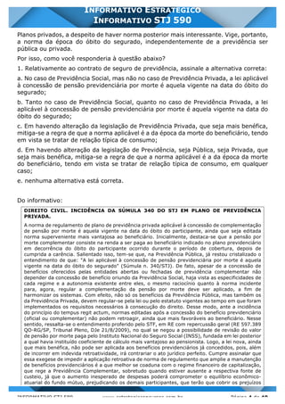 INFORMATIVO STJ 589 www.estrategiaconcursos.com.br Página 4 de 40
INFORMATIVO ESTRATÉGICO
INFORMATIVO STJ 590
Planos privados, a despeito de haver norma posterior mais interessante. Vige, portanto,
a norma da época do óbito do segurado, independentemente de a previdência ser
pública ou privada.
Por isso, como você responderia à questão abaixo?
1. Relativamente ao contrato de seguro de previdência, assinale a alternativa correta:
a. No caso de Previdência Social, mas não no caso de Previdência Privada, a lei aplicável
à concessão de pensão previdenciária por morte é aquela vigente na data do óbito do
segurado;
b. Tanto no caso de Previdência Social, quanto no caso de Previdência Privada, a lei
aplicável à concessão de pensão previdenciária por morte é aquela vigente na data do
óbito do segurado;
c. Em havendo alteração da legislação de Previdência Privada, que seja mais benéfica,
mitiga-se a regra de que a norma aplicável é a da época da morte do beneficiário, tendo
em vista se tratar de relação típica de consumo;
d. Em havendo alteração da legislação de Previdência, seja Pública, seja Privada, que
seja mais benéfica, mitiga-se a regra de que a norma aplicável é a da época da morte
do beneficiário, tendo em vista se tratar de relação típica de consumo, em qualquer
caso;
e. nenhuma alternativa está correta.
Do informativo:
DIREITO CIVIL. INCIDÊNCIA DA SÚMULA 340 DO STJ EM PLANO DE PREVIDÊNCIA
PRIVADA.
A norma de regulamento de plano de previdência privada aplicável à concessão de complementação
de pensão por morte é aquela vigente na data do óbito do participante, ainda que seja editada
norma superveniente mais vantajosa ao beneficiário. Inicialmente, destaca-se que a pensão por
morte complementar consiste na renda a ser paga ao beneficiário indicado no plano previdenciário
em decorrência do óbito do participante ocorrido durante o período de cobertura, depois de
cumprida a carência. Salientado isso, tem-se que, na Previdência Pública, já restou cristalizado o
entendimento de que: "A lei aplicável à concessão de pensão previdenciária por morte é aquela
vigente na data do óbito do segurado" (Súmula n. 340/STJ). De fato, apesar de a concessão de
benefícios oferecidos pelas entidades abertas ou fechadas de previdência complementar não
depender da concessão de benefício oriundo da Previdência Social, haja vista as especificidades de
cada regime e a autonomia existente entre eles, o mesmo raciocínio quanto à norma incidente
para, agora, regular a complementação da pensão por morte deve ser aplicado, a fim de
harmonizar os sistemas. Com efeito, não só os benefícios da Previdência Pública, mas também os
da Previdência Privada, devem regular-se pela lei ou pelo estatuto vigentes ao tempo em que foram
implementados os requisitos necessários à consecução do direito. Desse modo, ante a incidência
do princípio do tempus regit actum, normas editadas após a concessão do benefício previdenciário
(oficial ou complementar) não podem retroagir, ainda que mais favoráveis ao beneficiário. Nesse
sentido, ressalta-se o entendimento proferido pelo STF, em RE com repercussão geral (RE 597.389
QO-RG/SP, Tribunal Pleno, DJe 21/8/2009), no qual se negou a possibilidade de revisão do valor
de pensão por morte paga pelo Instituto Nacional do Seguro Social (INSS), fundada em lei posterior
a qual havia instituído coeficiente de cálculo mais vantajoso ao pensionista. Logo, a lei nova, ainda
que mais benéfica, não pode ser aplicada aos benefícios previdenciários já concedidos, pois, além
de incorrer em indevida retroatividade, irá contrariar o ato jurídico perfeito. Cumpre assinalar que
essa exegese de impedir a aplicação retroativa de norma de regulamento que amplie a manutenção
de benefícios previdenciários é a que melhor se coaduna com o regime financeiro de capitalização,
que rege a Previdência Complementar, sobretudo quando estiver ausente a respectiva fonte de
custeio, já que o aumento inesperado de despesas poderá comprometer o equilíbrio econômico-
atuarial do fundo mútuo, prejudicando os demais participantes, que terão que cobrir os prejuízos
 