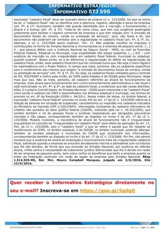 INFORMATIVO STJ 589 www.estrategiaconcursos.com.br Página 40 de 40
INFORMATIVO ESTRATÉGICO
INFORMATIVO STJ 590
expressão "cadastro fiscal" deve ser buscado dentro da própria LC n. 123/2006. Do que se extrai
da lei, o "cadastro fiscal" não se identifica com a abertura, registro, alteração e baixa da empresa
(art. 4º, § 1º). Outrossim, também não guarda identidade com a inscrição, o funcionamento, o
alvará e a licença (art. 4º, § 3º). Trata-se de outra coisa, que tem sua exigência postergada
justamente para facilitar o registro comercial da empresa e que tem relação com "a emissão de
documentos fiscais de compra, venda ou prestação de serviços", pois, não fosse a lei, tais
documentos não poderiam ser emitidos sem a regularidade no cadastro fiscal (art. 4º, § 1º, II).
Ademais, a LC n. 123/2006 assim explicita: "Art. 17. Não poderão recolher os impostos e
contribuições na forma do Simples Nacional a microempresa ou a empresa de pequeno porte: [...]
V - que possua débito com o Instituto Nacional do Seguro Social - INSS, ou com as Fazendas
Públicas Federal, Estadual ou Municipal, cuja exigibilidade não esteja suspensa; [...] XVI – com
ausência de inscrição ou com irregularidade em cadastro fiscal federal, municipal ou estadual,
quando exigível". Nesse ponto, se a lei diferencia a regularização do débito da regularização do
cadastro fiscal, então, esse cadastro fiscal tem que ter conteúdo outro que não seja o mero registro
da inadimplência com o Poder Público. O campo que resta, portanto, são os cadastros específicos
para o recolhimento dos tributos que exigem "a emissão de documentos fiscais de compra, venda
ou prestação de serviços" (art. 4º, § 1º, II). Ou seja, os cadastros fiscais utilizados para o controle
do IPI, PIS/PASEP e Cofins pela União, do ICMS pelos Estados e do ISSQN pelos Municípios. Nada
mais que isso. Não se trata, portanto, de cadastro referente ao alvará de funcionamento da
empresa. Esse alvará para funcionamento tem cunho eminentemente administrativo e não fiscal e
está mencionado no art. 4º, § 3º, ao lado do cadastro fiscal, a evidenciar que são coisas distintas.
Aliás, é o próprio Comitê Gestor do Simples Nacional - CGSN quem interpreta o tal "cadastro fiscal"
como sendo o cadastro do CNPJ e assemelhados nos âmbitos estadual e municipal, nos termos do
previsto no art. 6º da Resolução CGSN n. 94/2011. Nessa ordem de ideias, no âmbito federal, a
expressão "cadastro fiscal federal" prevista no inciso XVI do art. 17 da LC n. 123/2006 refere-se à
relação de pessoas em situação de suspensão, cancelamento ou inaptidão nos cadastros indicados
do Ministério da Fazenda (CPF e CGC/CNPJ), informações constantes do cadastro informativo de
créditos não quitados do setor público federal (CADIN), instituído pela Lei n. 10.522/2002, que
contém também o rol de pessoas físicas e jurídicas responsáveis por obrigações pecuniárias
vencidas e não pagas, correspondendo também ao disposto no inciso V do art. 17 da LC n.
123/2006. Mutatis mutandis, a inexistência de alvará de funcionamento não é irregularidade
enquadrável no conceito de "irregularidade em cadastro fiscal" para efeito da aplicação do art. 17,
XVI, da LC n. 123/2006, pois o "cadastro fiscal" a que se refere é aquele que diz respeito ao
recolhimento do ICMS, no âmbito estadual, e do ISSQN, no âmbito municipal, podendo albergar
também as versões estaduais e municipais do CADIN que contenham tais informações,
correspondendo também ao disposto no inciso V do art. 17 da LC n. 123/2006. Por fim, não parece
razoável que a ausência de alvará de localização e funcionamento trate de irregularidade cadastral
fiscal, sobretudo quando a empresa se encontre devidamente inscrita e adimplente com os tributos
que lhe são devidos, de forma que sua exclusão do Simples Nacional, por ausência do referido
alvará, milita contra a necessidade de tratamento jurídico diferenciado que lhe é devido em razão
de ser empresa de pequeno porte, bem como contra os benefícios que tanto a empresa quanto os
entes da Federação usufruem em razão da opção da empresa pelo Simples Nacional. REsp
1.512.925-RS, Rel. Min. Mauro Campbell Marques, julgado em 2/6/2016, DJe
12/9/2016.
Quer receber o Informativo Estratégico diretamente no
seu e-mail? Inscreva-se em https://goo.gl/5qilqQ
 