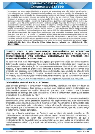 INFORMATIVO STJ 589 www.estrategiaconcursos.com.br Página 6 de 40
INFORMATIVO ESTRATÉGICO
INFORMATIVO STJ 590
prejudique, de forma desproporcional, a atuação da seguradora, que não poderá beneficiar-se,
concretamente, da redução dos prejuízos indenizáveis com possíveis medidas de salvamento, de
preservação e de minimização das consequências. Assim, se não houver medidas a serem tomadas
de imediato que possam minorar os efeitos do sinistro, ou se existirem fatos relevantes que
impeçam o segurado de promover a comunicação de sinistro e o acautelamento de eventuais
consequências indesejadas - a exemplo de providências que lhe possam causar efeitos lesivos ou
a outrem -, não há como penalizá-lo com a drástica sanção de perda do direito à indenização,
especialmente considerando a presença da boa-fé objetiva, princípio-chave que permeia todas as
relações contratuais, incluídas as de natureza securitária. Nesse contexto, a pena de perda do
direito à indenização securitária, inscrita no art. 771 do CC, ao fundamento de que o segurado não
participou o sinistro ao segurador logo que teve ciência deve ser interpretada de forma sistemática
com as cláusulas gerais da função social do contrato e de probidade, lealdade e boa-fé previstas
nos arts. 113, 421, 422 e 765 do CC, devendo a punição recair primordialmente em posturas de
má-fé ou culpa grave, que lesionem legítimos interesses da seguradora. Na hipótese, não houve
má-fé ou omissão injustificada do segurado quanto ao atraso na comunicação do aviso de sinistro,
de modo que não merece ser sancionado com a perda do direito à indenização securitária. REsp
1.546.178-SP, Rel. Min. Ricardo Villas Bôas Cueva, julgado em 13/9/2016, DJe
19/9/2016.
DIREITO CIVIL E DO CONSUMIDOR. ABRANGÊNCIA DE COBERTURA
CONTRATUAL DE ASSISTÊNCIA À SAÚDE RELATIVAMENTE A TRATAMENTO
DISPONIBILIZADO POR HOSPITAL CREDENCIADO EM PARCERIA COM
INSTITUIÇÃO NÃO CREDENCIADA.
No caso em que, nas informações divulgadas por plano de saúde aos seus usuários,
determinado hospital particular figure como instituição credenciada sem ressalvas, se
o usuário optar pela realização de tratamento contratado e disponibilizado pelo aludido
hospital, a operadora do plano será obrigada a custeá-lo, ainda que o serviço seja
prestado em parceria com instituição não credenciada, cuja unidade de atendimento
funcione nas dependências do hospital, sendo irrelevante o fato de haver, na mesma
localidade, outras instituições credenciadas para o mesmo tipo de tratamento de saúde.
REsp 1.613.644-SP, Rel. Min. Ricardo Villas Bôas Cueva, julgado em 20/9/2016, DJe 30/9/2016.
Comentários do Prof. Paulo H. M. Sousa:
Essa decisão protege o consumidor hipossuficiente, sobretudo em face do dever de
informar do fornecedor. Isso porque é comum que hospitais sejam credenciados por
determinados planos de saúde. Hospitais grandes, que contam com inúmeros
prestadores de serviço em suas instalações. Como o consumidor saber quais desses
prestadores é credenciado ou não?
Não sabe, pelo que, nesse caso, o plano é obrigado a custear o tratamento oferecido
pelo hospital, ainda que o prestador específico não seja credenciado. E se houver outro
prestador, credenciado, que preste o mesmo serviço? Não importa, o consumidor pode
usufruir do prestador não credenciado, pois a informação não o excluía. No entanto,
nada impede que o plano ressalve tais limitações ao consumidor, que não poderá exigir
o tratamento, nessas condições.
Logo, se a banca questionar se “mesmo que o plano de saúde ressalve o não
credenciamento de determinados prestadores dentro de um hospital credenciado, o
consumidor poderá se valer dos tratamentos por eles oferecidos, já que o
credenciamento do hospital induz o consumidor a crer que todos os prestadores são
também credenciados”, o que você marca? Incorreta, pois a ressalva é entendida como
adequada.
 