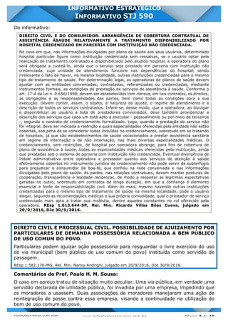INFORMATIVO STJ 589 www.estrategiaconcursos.com.br Página 7 de 40
INFORMATIVO ESTRATÉGICO
INFORMATIVO STJ 590
Do informativo:
DIREITO CIVIL E DO CONSUMIDOR. ABRANGÊNCIA DE COBERTURA CONTRATUAL DE
ASSISTÊNCIA ÀSAÚDE RELATIVAMENTE A TRATAMENTO DISPONIBILIZADO POR
HOSPITAL CREDENCIADO EM PARCERIA COM INSTITUIÇÃO NÃO CREDENCIADA.
No caso em que, nas informações divulgadas por plano de saúde aos seus usuários, determinado
hospital particular figure como instituição credenciada sem ressalvas, se o usuário optar pela
realização de tratamento contratado e disponibilizado pelo aludido hospital, a operadora do plano
será obrigada a custeá-lo, ainda que o serviço seja prestado em parceria com instituição não
credenciada, cuja unidade de atendimento funcione nas dependências do hospital, sendo
irrelevante o fato de haver, na mesma localidade, outras instituições credenciadas para o mesmo
tipo de tratamento de saúde. Por determinação legal, as operadoras de planos de saúde devem
ajustar com as entidades conveniadas, contratadas, referenciadas ou credenciadas, mediante
instrumentos formais, as condições de prestação de serviços de assistência à saúde. Conforme o
art. 17-A da Lei n. 9.656/1998, devem ser estabelecidos com clareza, em tais contratos, os direitos,
as obrigações e as responsabilidades das partes, bem como todas as condições para a sua
execução. Devem conter, assim, o objeto, a natureza do ajuste, o regime de atendimento e a
descrição de todos os serviços contratados. Infere-se, desse modo, que a operadora, ao divulgar
e disponibilizar ao usuário a lista de prestadores conveniados, deve também providenciar a
descrição dos serviços que cada um está apto a executar - pessoalmente ou por meio de terceiros
-, segundo o contrato de credenciamento formalizado. Logo, quando a prestação do serviço não
for integral, deve ser indicada a restrição e quais especialidades oferecidas pela entidade não estão
cobertas, sob pena de se considerar todas incluídas no credenciamento, sobretudo em se tratando
de hospitais, já que são estabelecimentos de saúde vocacionados a prestar assistência sanitária
em regime de internação e de não internação, nas mais diversas especialidades médicas. O
credenciamento, sem restrições, de hospital por operadora abrange, para fins de cobertura de
plano de assistência à saúde, todas as especialidades médicas oferecidas pela instituição, ainda
que prestadas sob o sistema de parceria com instituição não credenciada. Eventual divergência de
índole administrativa entre operadora e prestador quanto aos serviços de atenção à saúde
efetivamente cobertos no instrumento jurídico de credenciamento não pode servir de subterfúgio
para prejudicar o consumidor de boa-fé, que confiou na rede conveniada e nas informações
divulgadas pelo plano de saúde. As partes, nas relações contratuais, devem manter posturas de
cooperação, transparência e lealdade recíprocas, de modo a respeitar as legítimas expectativas
geradas no outro, sobretudo em contratos de longa duração, em que a confiança é elemento
essencial e fonte de responsabilização civil. Além do mais, mesmo havendo outras instituições
credenciadas para o mesmo tipo de tratamento de saúde na mesma localidade, pode o usuário
eleger, segundo as recomendações médicas e sua própria comodidade, qual o prestador de serviço
credenciado mais apto a tratar sua moléstia, dentre aqueles constantes no rol oferecido pela
operadora. REsp 1.613.644-SP, Rel. Min. Ricardo Villas Bôas Cueva, julgado em
20/9/2016, DJe 30/9/2016.
DIREITO CIVIL E PROCESSUAL CIVIL. POSSIBILIDADE DE AJUIZAMENTO POR
PARTICULARES DE DEMANDA POSSESSÓRIA RELACIONADA A BEM PÚBLICO
DE USO COMUM DO POVO.
Particulares podem ajuizar ação possessória para resguardar o livre exercício do uso
de via municipal (bem público de uso comum do povo) instituída como servidão de
passagem.
REsp 1.582.176-MG, Rel. Min. Nancy Andrighi, julgado em 20/9/2016, DJe 30/9/2016.
Comentários do Prof. Paulo H. M. Sousa:
O caso em apreço tratou de situação muito peculiar. Uma via pública, em verdade uma
servidão declarada de utilidade pública, foi invadida por uma empresa, impedindo que
os moradores a usassem. Duas associações de moradores manejaram uma ação de
reintegração de posse contra essa empresa, visando a continuidade na utilização do
bem de uso comum do povo.
 