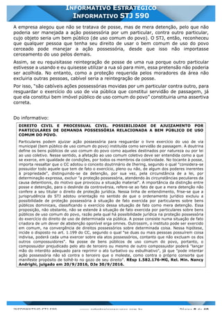 INFORMATIVO STJ 589 www.estrategiaconcursos.com.br Página 8 de 40
INFORMATIVO ESTRATÉGICO
INFORMATIVO STJ 590
A empresa alegou que não se tratava de posse, mas de mera detenção, pelo que não
poderia ser manejada a ação possessória por um particular, contra outro particular,
cujo objeto seria um bem público (de uso comum do povo). O STJ, então, reconheceu
que qualquer pessoa que tenha seu direito de usar o bem comum de uso do povo
cerceado pode manejar a ação possessória, desde que isso não importasse
cerceamento do uso pelos demais.
Assim, se eu requisitasse reintegração de posse de uma rua porque outro particular
estivesse a usando e eu quisesse utilizar a rua só para mim, essa pretensão não poderia
ser acolhida. No entanto, como a proteção requerida pelos moradores da área não
excluiria outras pessoas, cabível seria a reintegração de posse.
Por isso, “são cabíveis ações possessórias movidas por um particular contra outro, para
resguardar o exercício do uso de via pública que constitui servidão de passagem, já
que ela constitui bem imóvel público de uso comum do povo” constituiria uma assertiva
correta.
Do informativo:
DIREITO CIVIL E PROCESSUAL CIVIL. POSSIBILIDADE DE AJUIZAMENTO POR
PARTICULARES DE DEMANDA POSSESSÓRIA RELACIONADA A BEM PÚBLICO DE USO
COMUM DO POVO.
Particulares podem ajuizar ação possessória para resguardar o livre exercício do uso de via
municipal (bem público de uso comum do povo) instituída como servidão de passagem. A doutrina
define os bens públicos de uso comum do povo como aqueles destinados por natureza ou por lei
ao uso coletivo. Nesse sentido, a afetação ao uso comum coletivo deve ser entendida como a que
se exerce, em igualdade de condições, por todos os membros da coletividade. No tocante à posse,
importa ressaltar que o CC adotou o conceito doutrinário de Ihering, segundo o qual "considera-se
possuidor todo aquele que tem de fato o exercício, pleno ou não, de algum dos poderes inerentes
à propriedade", distinguindo-se da detenção, por sua vez, pela circunstância de a lei, por
determinação expressa, excluir "a proteção possessória, atendendo às circunstâncias peculiares da
causa detentionis, do motivo que provocou a situação material". A importância da distinção entre
posse e detenção, para o deslinde da controvérsia, refere-se ao fato de que a mera detenção não
confere a seu titular o direito de proteção jurídica. Nessa linha de entendimento, frise-se que a
jurisprudência do STJ adotou orientação no sentido de que o ordenamento jurídico excluiu a
possibilidade de proteção possessória à situação de fato exercida por particulares sobre bens
públicos dominicais, classificando o exercício dessa situação de fato como mera detenção. Essa
proposição, não obstante, não se estende à situação de fato exercida por particulares sobre bens
públicos de uso comum do povo, razão pela qual há possibilidade jurídica na proteção possessória
do exercício do direito de uso de determinada via pública. A posse consiste numa situação de fato
criadora de um dever de abstenção oponível erga omnes. Outrossim, o instituto pode ser exercido
em comum, na convergência de direitos possessórios sobre determinada coisa. Nessa hipótese,
incide o disposto no art. 1.199 do CC, segundo o qual "se duas ou mais pessoas possuírem coisa
indivisa, poderá cada uma exercer sobre ela atos possessórios, contanto que não excluam os dos
outros compossuidores". Na posse de bens públicos de uso comum do povo, portanto, o
compossuidor prejudicado pelo ato de terceiro ou mesmo de outro compossuidor poderá "lançar
mão do interdito adequado para reprimir o ato turbativo ou esbulhiativo", já que "pode intentar
ação possessória não só contra o terceiro que o moleste, como contra o próprio consorte que
manifeste propósito de tolhê-lo no gozo de seu direito". REsp 1.582.176-MG, Rel. Min. Nancy
Andrighi, julgado em 20/9/2016, DJe 30/9/2016.
 