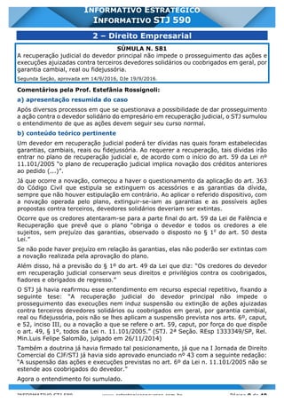 INFORMATIVO STJ 589 www.estrategiaconcursos.com.br Página 9 de 40
INFORMATIVO ESTRATÉGICO
INFORMATIVO STJ 590
2 – Direito Empresarial
SÚMULA N. 581
A recuperação judicial do devedor principal não impede o prosseguimento das ações e
execuções ajuizadas contra terceiros devedores solidários ou coobrigados em geral, por
garantia cambial, real ou fidejussória.
Segunda Seção, aprovada em 14/9/2016, DJe 19/9/2016.
Comentários pela Prof. Estefânia Rossignoli:
a) apresentação resumida do caso
Após diversos processos em que se questionava a possibilidade de dar prosseguimento
a ação contra o devedor solidário do empresário em recuperação judicial, o STJ sumulou
o entendimento de que as ações devem seguir seu curso normal.
b) conteúdo teórico pertinente
Um devedor em recuperação judicial poderá ter dívidas nas quais foram estabelecidas
garantias, cambiais, reais ou fidejussória. Ao requerer a recuperação, tais dívidas irão
entrar no plano de recuperação judicial e, de acordo com o início do art. 59 da Lei nº
11.101/2005 “o plano de recuperação judicial implica novação dos créditos anteriores
ao pedido (...)”.
Já que ocorre a novação, começou a haver o questionamento da aplicação do art. 363
do Código Civil que estipula se extinguem os acessórios e as garantias da dívida,
sempre que não houver estipulação em contrário. Ao aplicar o referido dispositivo, com
a novação operada pelo plano, extinguir-se-iam as garantias e as possíveis ações
propostas contra terceiros, devedores solidários deveriam ser extintas.
Ocorre que os credores atentaram-se para a parte final do art. 59 da Lei de Falência e
Recuperação que prevê que o plano “obriga o devedor e todos os credores a ele
sujeitos, sem prejuízo das garantias, observado o disposto no § 1o
do art. 50 desta
Lei.”
Se não pode haver prejuízo em relação às garantias, elas não poderão ser extintas com
a novação realizada pela aprovação do plano.
Além disso, há a previsão do § 1º do art. 49 da Lei que diz: “Os credores do devedor
em recuperação judicial conservam seus direitos e privilégios contra os coobrigados,
fiadores e obrigados de regresso.”
O STJ já havia reafirmou esse entendimento em recurso especial repetitivo, fixando a
seguinte tese: “A recuperação judicial do devedor principal não impede o
prosseguimento das execuções nem induz suspensão ou extinção de ações ajuizadas
contra terceiros devedores solidários ou coobrigados em geral, por garantia cambial,
real ou fidejussória, pois não se lhes aplicam a suspensão prevista nos arts. 6º, caput,
e 52, inciso III, ou a novação a que se refere o art. 59, caput, por força do que dispõe
o art. 49, § 1º, todos da Lei n. 11.101/2005.” (STJ. 2ª Seção. REsp 1333349/SP, Rel.
Min.Luis Felipe Salomão, julgado em 26/11/2014)
Também a doutrina já havia firmado tal posicionamento, já que na I Jornada de Direito
Comercial do CJF⁄STJ já havia sido aprovado enunciado nº 43 com a seguinte redação:
“A suspensão das ações e execuções previstas no art. 6º da Lei n. 11.101⁄2005 não se
estende aos coobrigados do devedor.”
Agora o entendimento foi sumulado.
 