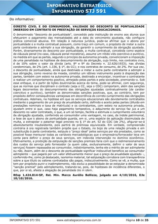 INFORMATIVO STJ 591 www.estrategiaconcursos.com.br Página 10 de 35
INFORMATIVO ESTRATÉGICO
INFORMATIVO STJ 591
Do informativo:
DIREITO CIVIL E DO CONSUMIDOR. VALIDADE DO DESCONTO DE PONTUALIDADE
INSERIDO EM CONTRATO DE PRESTAÇÃO DE SERVIÇOS EDUCACIONAIS.
O denominado "desconto de pontualidade", concedido pela instituição de ensino aos alunos que
efetuarem o pagamento das mensalidades até a data do vencimento ajustada, não configura
prática comercial abusiva. Em relação à natureza jurídica, pode-se afirmar que o abono por
pontualidade e a multa contratual possuem, como traço em comum, o propósito de instar a outra
parte contratante a adimplir a sua obrigação, de garantir o cumprimento da obrigação ajustada.
Porém, diversamente do desconto por pontualidade, a multa contratual, concebida como espécie
de cláusula penal (no caso, cláusula penal moratória), assume um nítido viés coercitivo e punitivo,
na medida em que as partes, segundo o princípio da autonomia privada, convencionam a imposição
de uma penalidade na hipótese de descumprimento da obrigação, cujo limite, nos contratos civis,
é de 10% sobre o valor da dívida (arts. 8º e 9º do Decreto n. 22.626/1933); nas dívidas
condominiais, de 2% (art. 1.336, § 1º, do CC); e nos contratos de consumo, de 2%. Por sua vez,
o desconto de pontualidade, ainda que destinado a instar a outra parte contratante a adimplir a
sua obrigação, como reverso da moeda, constitui um idôneo instrumento posto à disposição das
partes, também com esteio na autonomia privada, destinado a encorajar, incentivar o contratante
a realizar um comportamento positivo, almejado pelas partes e pela sociedade, premiando-o. Sob
esse enfoque, e a partir de lições doutrinárias acerca do tema, pode-se afirmar, com segurança,
que as normas que disciplinam o contrato (seja o CC, seja o CDC) comportam, além das sanções
legais decorrentes do descumprimento das obrigações ajustadas contratualmente (de caráter
coercitivo e punitivo), também as denominadas sanções positivas, que, ao contrário, tem por
propósito definir consequências vantajosas em decorrência do correto cumprimento das obrigações
contratuais. Ademais, na hipótese em que os serviços educacionais são devidamente contratados
mediante o pagamento de um preço de anualidade certo, definido e aceito pelas partes (diluído em
prestações nominais e taxa de matrícula) e os contratantes, com esteio na autonomia privada,
ajustam entre si que, caso haja pagamento tempestivo, o adquirente do serviço faz jus a um
desconto no valor contratado, o que, a um só tempo, facilita e estimula o cumprimento voluntário
da obrigação ajustada, conferindo ao consumidor uma vantagem, no caso, de índole patrimonial,
a tese de que o abono de pontualidade guarda, em si, uma espécie de aplicação dissimulada de
multa, a extrapolar o patamar legal previsto no § 1º do art. 52 do CDC (de 2%), afigurar-se-á
absolutamente insubsistente, pois partirá de premissa equivocada. Em verdade, compreensão
contrária à ora registrada também propõe que o Estado, no bojo de uma relação privada e em
substituição à parte contratante, estipule o "preço ideal" pelos serviços por ela prestados, como se
possível fosse mensurar todas as variáveis mercadológicas que o empresário/fornecedor leva em
conta para definir o preço de seus serviços, em indevida intervenção no domínio econômico.
Efetivamente, a proibição da estipulação de sanções premiais faria com que o redimensionamento
dos custos do serviço pelo fornecedor (a quem cabe, exclusivamente, definir o valor de seus
serviços) fossem repassados ao consumidor, indistintamente, tenha ele o mérito de ser adimplente
ou não. Assim, além de o desconto de pontualidade significar indiscutível benefício ao consumidor
adimplente – que pagará por um valor efetivamente menor que o preço da anualidade ajustado -,
conferindo-lhe, como já destacado, isonomia material, tal estipulação corrobora com transparência
sobre a que título os valores contratados são pagos, indiscutivelmente. Como se vê, a multa, que
tem por propósito punir o inadimplemento, não exclui a possibilidade de se estipular a denominada
"sanção premial" pelo adimplemento, tratando-se, pois, de hipóteses de incidência diferentes, o
que, por si só, afasta a alegação de penalidade bis in idem.
REsp 1.424.814-SP, Rel. Min. Marco Aurélio Bellizze, julgado em 4/10/2016, DJe
10/10/2016.
 