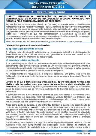 INFORMATIVO STJ 591 www.estrategiaconcursos.com.br Página 11 de 35
INFORMATIVO ESTRATÉGICO
INFORMATIVO STJ 591
2 – Direito Empresarial
DIREITO EMPRESARIAL. VINCULAÇÃO DE TODOS OS CREDORES À
DETERMINAÇÃO DE PLANO DE RECUPERAÇÃO JUDICIAL APROVADO POR
MAIORIA PELA ASSEMBLEIA GERAL DE CREDORES.
Se, no âmbito de Assembleia Geral de Credores, a maioria deles - devidamente
representados pelas respectivas classes - optar, por meio de dispositivo expressamente
consignado em plano de recuperação judicial, pela supressão de todas as garantias
fidejussórias e reais existentes em nome dos credores na data da aprovação do plano,
todos eles - inclusive os que não compareceram à Assembleia ou os que, ao
comparecerem, abstiveram-se ou votaram contrariamente à homologação do acordo -
estarão indistintamente vinculados a essa determinação.
REsp 1.532.943-MT, Rel. Min. Marco Aurélio Bellizze, julgado em 13/9/2016, DJe 10/10/2016.
Comentários pelo Prof. Paulo Guimarães:
a) apresentação resumida do caso
O julgado trata de situação relacionada à recuperação judicial e à deliberação da
Assembleia Geral de Credores acerca das garantias existentes em benefício dos
credores em geral no momento da recuperação.
b) conteúdo teórico pertinente
A recuperação judicial não é um tema dos mais palatáveis no Direito Empresarial, mas
basicamente você deve saber que se trata de um instituto que visa primordialmente à
reorganização da atividade empresarial, com o objetivo de recuperar a saúde negocial
do empreendimento e permitir a continuidade da empresa.
No procedimento de recuperação, a empresa apresenta um plano, que deve ser
deliberado com os seus credores, representados neste caso pela Assembleia Geral de
Credores.
Lembre-se de que o plano de recuperação judicial opera verdadeira novação das
dívidas nele incluídas, mas, em regra, as garantias a elas vinculadas são
mantidas. A controvérsia aqui está justamente em delimitar o papel da Assembleia
Geral de Credores no que se refere à possibilidade de dispensa dessas garantias pré-
existentes.
A conclusão do STJ é justamente no sentido de que, não apenas a Assembleia Geral
pode dispensar as garantias, mas tal dispensa vincula também os credores que
eventualmente tenham votado em sentido contrário ou que não tenham tomado parte
nas discussões por não terem comparecido à Assembleia.
Ainda como parte do julgado, o STJ enfrentou também a questão da possibilidade de
controle de legalidade exercido pelo Poder Judiciário sobre o instrumento de
recuperação, que nada mais é do que o já mencionado plano de recuperação judicial.
Veja bem, o Poder Judiciário não pode imiscuir-se no caráter negocial da atividade
empresarial, nem determinar qual será o caminho adotado pela empresa em direção à
recuperação. Essa decisão deve ser resultado das negociações entre a empresa
devedora e seus credores.
Por outro lado, nada impede que haja controle de legalidade do plano, devendo o Poder
Judiciário velar pelo cumprimento das disposições legais acerca do instituto da
recuperação judicial. Na realidade esta é uma das principais razões pelas quais a
 