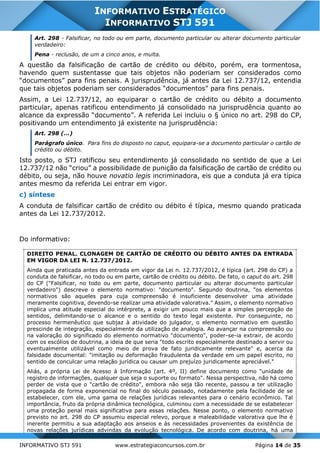 INFORMATIVO STJ 591 www.estrategiaconcursos.com.br Página 14 de 35
INFORMATIVO ESTRATÉGICO
INFORMATIVO STJ 591
Art. 298 - Falsificar, no todo ou em parte, documento particular ou alterar documento particular
verdadeiro:
Pena - reclusão, de um a cinco anos, e multa.
A questão da falsificação de cartão de crédito ou débito, porém, era tormentosa,
havendo quem sustentasse que tais objetos não poderiam ser considerados como
“documentos” para fins penais. A jurisprudência, já antes da Lei 12.737/12, entendia
que tais objetos poderiam ser considerados “documentos” para fins penais.
Assim, a Lei 12.737/12, ao equiparar o cartão de crédito ou débito a documento
particular, apenas ratificou entendimento já consolidado na jurisprudência quanto ao
alcance da expressão “documento”. A referida Lei incluiu o § único no art. 298 do CP,
positivando um entendimento já existente na jurisprudência:
Art. 298 (...)
Parágrafo único. Para fins do disposto no caput, equipara-se a documento particular o cartão de
crédito ou débito.
Isto posto, o STJ ratificou seu entendimento já consolidado no sentido de que a Lei
12.737/12 não “criou” a possibilidade de punição da falsificação de cartão de crédito ou
débito, ou seja, não houve novatio legis incriminadora, eis que a conduta já era típica
antes mesmo da referida Lei entrar em vigor.
c) síntese
A conduta de falsificar cartão de crédito ou débito é típica, mesmo quando praticada
antes da Lei 12.737/2012.
Do informativo:
DIREITO PENAL. CLONAGEM DE CARTÃO DE CRÉDITO OU DÉBITO ANTES DA ENTRADA
EM VIGOR DA LEI N. 12.737/2012.
Ainda que praticada antes da entrada em vigor da Lei n. 12.737/2012, é típica (art. 298 do CP) a
conduta de falsificar, no todo ou em parte, cartão de crédito ou débito. De fato, o caput do art. 298
do CP ("Falsificar, no todo ou em parte, documento particular ou alterar documento particular
verdadeiro") descreve o elemento normativo: "documento". Segundo doutrina, "os elementos
normativos são aqueles para cuja compreensão é insuficiente desenvolver uma atividade
meramente cognitiva, devendo-se realizar uma atividade valorativa." Assim, o elemento normativo
implica uma atitude especial do intérprete, a exigir um pouco mais que a simples percepção de
sentidos, delimitando-se o alcance e o sentido do texto legal existente. Por conseguinte, no
processo hermenêutico que subjaz à atividade do julgador, o elemento normativo em questão
prescinde de integração, especialmente da utilização de analogia. Ao avançar na compreensão ou
na valoração do significado do elemento normativo "documento", poder-se-ia extrair, de acordo
com os escólios de doutrina, a ideia de que seria "todo escrito especialmente destinado a servir ou
eventualmente utilizável como meio de prova de fato juridicamente relevante" e, acerca da
falsidade documental: "imitação ou deformação fraudulenta da verdade em um papel escrito, no
sentido de conculcar uma relação jurídica ou causar um prejuízo juridicamente apreciável."
Aliás, a própria Lei de Acesso à Informação (art. 4º, II) define documento como "unidade de
registro de informações, qualquer que seja o suporte ou formato". Nessa perspectiva, não há como
perder de vista que o "cartão de crédito", embora não seja tão recente, passou a ter utilização
propagada de forma exponencial no final do século passado, notadamente pela facilidade de se
estabelecer, com ele, uma gama de relações jurídicas relevantes para o cenário econômico. Tal
importância, fruto da própria dinâmica tecnológica, culminou com a necessidade de se estabelecer
uma proteção penal mais significativa para essas relações. Nesse ponto, o elemento normativo
previsto no art. 298 do CP assumiu especial relevo, porque a maleabilidade valorativa que lhe é
inerente permitiu a sua adaptação aos anseios e às necessidades provenientes da existência de
novas relações jurídicas advindas da evolução tecnológica. De acordo com doutrina, há uma
 