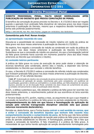 INFORMATIVO STJ 591 www.estrategiaconcursos.com.br Página 16 de 35
INFORMATIVO ESTRATÉGICO
INFORMATIVO STJ 591
5 – Direito Processual Penal
DIREITO PROCESSUAL PENAL. FALTA GRAVE HOMOLOGADA APÓS
PUBLICAÇÃO DO DECRETO QUE PREVIU COMUTAÇÃO DE PENAS.
O benefício da comutação de penas previsto no Decreto n. 8.172/2013 deve ser negado
quando o apenado tiver praticado falta disciplinar de natureza grave nos doze meses
anteriores à publicação do Decreto, mesmo que a respectiva decisão homologatória
tenha sido proferida posteriormente.
EREsp 1.549.544-RS, Rel. Min. Felix Fischer, julgado em 14/9/2016, DJe 30/9/2016.
Comentários pelo Prof. Renan Araújo:
a) apresentação resumida do caso
Discutia-se a possibilidade de concessão de indulto natalino em razão da prática de
falta grave nos doze meses anteriores à publicação do Decreto 8.172/2013.
Na espécie, fora negada a concessão de indulto ao condenado em razão da prática de
falta grave nos doze meses anteriores à publicação do Decreto 8.172/2013.
Sustentava-se que a concessão do indulto era possível, eis que a homologação judicial
da falta grave somente havia ocorrido em momento posterior (fora dos doze meses
anteriores ao Decreto que concedera o indulto).
b) conteúdo teórico pertinente
A prática de falta grave no curso da execução da pena pode obstar a obtenção de
diversos benefícios pelo condenado, dentre eles o indulto, a depender dos termos
estabelecidos no Decreto que concede o referido benefício.
In casu, o Decreto 8.172/2013 vedava a concessão do referido indulto aos condenados
que tivessem praticado falta grave nos doze meses anteriores à publicação do Decreto.
Vejamos o art. 5º do referido Decreto:
Art. 5º A declaração do indulto e da comutação de penas previstos neste Decreto fica condicionada
à inexistência de aplicação de sanção, reconhecida pelo juízo competente, em audiência de
justificação, garantido o direito ao contraditório e à ampla defesa, por falta disciplinar de natureza
grave, prevista na Lei de Execução Penal, cometida nos doze meses de cumprimento da pena,
contados retroativamente à data de publicação deste Decreto.
Assim, a defesa sustentava que, não obstante a prática da falta grave ter ocorrido nos
doze meses anteriores, o reconhecimento judicial de sua ocorrência só teria ocorrido
posteriormente.
A Terceira Seção do STJ, porém, rejeitou a tese, ao argumento de que o que impede a
concessão do benefício é a prática de falta grave no período estabelecido no Decreto,
independentemente da data em que houve a homologação da aplicação da
sanção pela referida transgressão disciplinar (decisão esta que possui
natureza meramente declaratória).
Percebe-se, desta forma, que a Turma buscou extrair o real sentido da norma, que
é evitar a concessão do benefício àqueles que tenham tido recente mau
comportamento durante o cumprimento da pena, de forma que não faria sentido
exigir que a homologação da aplicação de sanção pela prática de falta grave ocorresse
antes do período estabelecido no Decreto. A homologação, portanto, não é fato que
impede a concessão do benefício. O fato impeditivo é a prática de falta grave. A
necessidade de que tenha havido aplicação de sanção devidamente homologada pelo
 