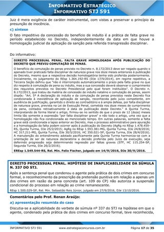 INFORMATIVO STJ 591 www.estrategiaconcursos.com.br Página 17 de 35
INFORMATIVO ESTRATÉGICO
INFORMATIVO STJ 591
Juiz é mera exigência de caráter instrumental, com vistas a preservar o princípio da
presunção de inocência.
c) síntese
O fato impeditivo da concessão do benefício de indulto é a prática de falta grave no
período estabelecido no Decreto, independentemente da data em que houve a
homologação judicial da aplicação da sanção pela referida transgressão disciplinar.
Do informativo:
DIREITO PROCESSUAL PENAL. FALTA GRAVE HOMOLOGADA APÓS PUBLICAÇÃO DO
DECRETO QUE PREVIU COMUTAÇÃO DE PENAS.
O benefício da comutação de penas previsto no Decreto n. 8.172/2013 deve ser negado quando o
apenado tiver praticado falta disciplinar de natureza grave nos doze meses anteriores à publicação
do Decreto, mesmo que a respectiva decisão homologatória tenha sido proferida posteriormente.
Inicialmente, no julgamento do REsp 1.364.192-RS (DJe 17/9/2014), em regime repetitivo, a
Terceira Seção definiu que "não é interrompido automaticamente o prazo pela falta grave no que
diz respeito à comutação de pena ou indulto, mas a sua concessão deverá observar o cumprimento
dos requisitos previstos no Decreto Presidencial pelo qual foram instituídos". O Decreto n.
8.172/2013, que tratou da matéria de concessão de indulto natalino e comutação de penas, assim
dispôs: "Art. 5º A declaração do indulto e da comutação de penas previstos neste Decreto fica
condicionada à inexistência de aplicação de sanção, reconhecida pelo juízo competente, em
audiência de justificação, garantido o direito ao contraditório e à ampla defesa, por falta disciplinar
de natureza grave, prevista na Lei de Execução Penal, cometida nos doze meses de cumprimento
da pena, contados retroativamente à data de publicação deste Decreto." A Quinta Turma,
interpretando de forma literal o artigo, firmou-se no sentido de que o prazo de 12 (doze) meses
limita tão somente a expressão "por falta disciplinar grave" e não todo o artigo, uma vez que a
homologação não fica condicionada ao mencionado tempo. Em outras palavras, somente a falta
grave está condicionada a lapso anterior ao Decreto, mas o processo administrativo para apuração
e a homologação da falta podem ocorrer após à publicação do Decreto (AgRg no REsp 1.478.459-
RS, Quinta Turma, DJe 25/2/2015; AgRg no REsp 1.593.381-MG, Quinta Turma, DJe 24/8/2016;
HC 317.211-MG, Quinta Turma, DJe 30/5/2016; HC 350.021-SP, Quinta Turma, DJe 28/4/2016).
A manutenção do entendimento adotado pacificamente pela Quinta Turma harmoniza-se com a
orientação de ser de natureza declaratória a decisão proferida pelo Juízo da execução, seja
deferindo progressão seja determinando regressão por faltas graves (STF, HC 115.254-SP,
Segunda Turma, DJe 26/2/2016).
EREsp 1.549.544-RS, Rel. Min. Felix Fischer, julgado em 14/9/2016, DJe 30/9/2016.
DIREITO PROCESSUAL PENAL. HIPÓTESE DE INAPLICABILIDADE DA SÚMULA
N. 337 DO STJ.
Após a sentença penal que condenou o agente pela prática de dois crimes em concurso
formal, o reconhecimento da prescrição da pretensão punitiva em relação a apenas um
dos crimes em razão da pena concreta (art. 109 do CP) não autoriza a suspensão
condicional do processo em relação ao crime remanescente.
REsp 1.500.029-SP, Rel. Min. Sebastião Reis Júnior, julgado em 27/9/2016, DJe 13/10/2016.
Comentários pelo Prof. Renan Araújo:
a) apresentação resumida do caso
Discutia-se a aplicabilidade do verbete de súmula nº 337 do STJ na hipótese em que o
agente, condenado pela prática de dois crimes em concurso formal, teve reconhecida,
 