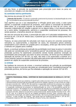 INFORMATIVO STJ 591 www.estrategiaconcursos.com.br Página 18 de 35
INFORMATIVO ESTRATÉGICO
INFORMATIVO STJ 591
em seu favor, a extinção da punibilidade pela prescrição (com base na pena em
concreto) em relação a um dos delitos.
b) conteúdo teórico pertinente
Nos termos da súmula 337 do STJ:
Súmula 337 do STJ - “É cabível a suspensão condicional do processo na desclassificação do crime
e na procedência parcial da pretensão punitiva”.
Isso significa que se o Juiz desclassificar a infração penal para outra, e esta outra
admitir a suspensão condicional do processo, será cabível a concessão do benefício.
Além disso, se a acusação imputar ao acusado a prática de mais de um crime, em
havendo a absolvição em relação a apenas um ou alguns deles, o Juiz deverá analisar
se o outro delito, isoladamente, admitiria a suspensão condicional do processo. Em
sendo possível, o benefício deverá ser oferecido.
No caso de concurso de crimes, a prescrição de cada um é calculada isoladamente, nos
termos do art. 119 do CP. Nesse caso, é possível que um dos delitos esteja prescrito e
o outro não.
Todavia, se essa prescrição foi calculada com base na pena em concreto (prescrição
retroativa ou superveniente, a depender do caso), foi necessária prévia sentença
condenatória (com trânsito em julgado para a acusação), ainda que não tenha havido
o trânsito em julgado para a defesa.
Assim, a eventual sentença de extinção da punibilidade (com base na pena in concreto)
não pode ser considerada como “procedência parcial” da pretensão punitiva, vez que a
pretensão punitiva foi totalmente procedente (tendo havido posterior extinção da
punibilidade pela prescrição com base na pena concreta), de forma que fica afastada a
aplicação da súmula 337 do STJ, ou seja, não está o Juiz autorizado a analisar se o
crime restante (aquele ou aqueles não abarcados pela prescrição da pretensão punitiva)
poderá ser objeto de suspensão condicional do processo.
c) síntese
Na hipótese de concurso de crimes, a eventual sentença de extinção da punibilidade
com base na pena in concreto não pode ser considerada como “procedência parcial” da
pretensão punitiva, de forma que fica afastada a aplicação da súmula 337 do STJ.
Do informativo:
DIREITO PROCESSUAL PENAL. HIPÓTESE DE INAPLICABILIDADE DA SÚMULA N. 337 DO
STJ.
Após a sentença penal que condenou o agente pela prática de dois crimes em concurso formal, o
reconhecimento da prescrição da pretensão punitiva em relação a apenas um dos crimes em razão
da pena concreta (art. 109 do CP) não autoriza a suspensão condicional do processo em relação
ao crime remanescente. O comando da Súmula n. 337 do STJ tem a seguinte redação: "É cabível
a suspensão condicional do processo na desclassificação do crime e na procedência parcial da
pretensão punitiva." Na hipótese em que a declaração de extinção de punibilidade se dá pela pena
concreta, verifica-se a existência de uma prévia condenação. Realmente, somente a partir do
quantum concreto, observa-se qual seria o prazo prescricional, dentre aqueles inscritos no art. 109
do CP. Ora, se a denúncia teve de ser julgada procedente primeiro, para, somente após, ser
reconhecida a prescrição, em razão da pena concreta, não houve procedência parcial da pretensão
punitiva - a qual, de fato, foi integral - não sendo caso de incidência da Súmula n. 337 do STJ.
Precedente citado do STF: RHC 116.399-BA, Primeira Turma, DJe 15/8/2013.
 
