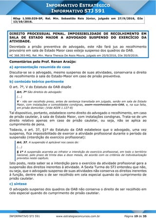 INFORMATIVO STJ 591 www.estrategiaconcursos.com.br Página 19 de 35
INFORMATIVO ESTRATÉGICO
INFORMATIVO STJ 591
REsp 1.500.029-SP, Rel. Min. Sebastião Reis Júnior, julgado em 27/9/2016, DJe
13/10/2016.
DIREITO PROCESSUAL PENAL. IMPOSSIBILIDADE DE RECOLHIMENTO EM
SALA DE ESTADO MAIOR A ADVOGADO SUSPENSO DO EXERCÍCIO DA
ATIVIDADE.
Decretada a prisão preventiva de advogado, este não fará jus ao recolhimento
provisório em sala de Estado Maior caso esteja suspenso dos quadros da OAB.
HC 368.393-MG, Rel. Min. Maria Thereza De Assis Moura, julgado em 20/9/2016, DJe 30/9/2016.
Comentários pelo Prof. Renan Araújo:
a) apresentação resumida do caso
Discutia-se se o advogado, mesmo suspenso de suas atividades, conservaria o direito
de recolhimento à sala do Estado-Maior em caso de prisão preventiva.
b) conteúdo teórico pertinente
O art. 7º, V do Estatuto da OAB dispõe
Art. 7º São direitos do advogado:
(...)
V - não ser recolhido preso, antes de sentença transitada em julgado, senão em sala de Estado
Maior, com instalações e comodidades condignas, assim reconhecidas pela OAB, e, na sua falta,
em prisão domiciliar; (Vide ADIN 1.127-8)
Tal dispositivo, portanto, estabelece como direito do advogado o recolhimento, em caso
de prisão cautelar, à sala de Estado Maior, com instalações condignas. Trata-se de um
direito relativo apenas em caso de prisão cautelar, ou seja, não se aplica ao
cumprimento de pena.
Todavia, o art. 37, §1º do Estatuto da OAB estabelece que o advogado, uma vez
suspenso, fica impossibilitado de exercer a atividade profissional durante o período da
suspensão (interdição do exercício profissional):
Art. 37. A suspensão é aplicável nos casos de:
(...)
§ 1º A suspensão acarreta ao infrator a interdição do exercício profissional, em todo o território
nacional, pelo prazo de trinta dias a doze meses, de acordo com os critérios de individualização
previstos neste capítulo.
Isto posto, resta saber se a interdição para o exercício da atividade profissional gera a
suspensão dos direitos inerentes à atividade. A Sexta Turma do STJ entendeu que não,
ou seja, que o advogado suspenso de suas atividades não conserva os direitos inerentes
à função, dentre eles o de ser recolhido em cela especial quando do cumprimento de
prisão cautelar.
c) síntese
O advogado suspenso dos quadros da OAB não conserva o direito de ser recolhido em
cela especial quando do cumprimento de prisão cautelar.
 