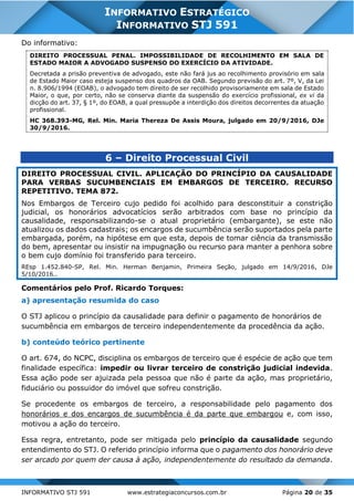 INFORMATIVO STJ 591 www.estrategiaconcursos.com.br Página 20 de 35
INFORMATIVO ESTRATÉGICO
INFORMATIVO STJ 591
Do informativo:
DIREITO PROCESSUAL PENAL. IMPOSSIBILIDADE DE RECOLHIMENTO EM SALA DE
ESTADO MAIOR A ADVOGADO SUSPENSO DO EXERCÍCIO DA ATIVIDADE.
Decretada a prisão preventiva de advogado, este não fará jus ao recolhimento provisório em sala
de Estado Maior caso esteja suspenso dos quadros da OAB. Segundo previsão do art. 7º, V, da Lei
n. 8.906/1994 (EOAB), o advogado tem direito de ser recolhido provisoriamente em sala de Estado
Maior, o que, por certo, não se conserva diante da suspensão do exercício profissional, ex vi da
dicção do art. 37, § 1º, do EOAB, a qual pressupõe a interdição dos direitos decorrentes da atuação
profissional.
HC 368.393-MG, Rel. Min. Maria Thereza De Assis Moura, julgado em 20/9/2016, DJe
30/9/2016.
6 – Direito Processual Civil
DIREITO PROCESSUAL CIVIL. APLICAÇÃO DO PRINCÍPIO DA CAUSALIDADE
PARA VERBAS SUCUMBENCIAIS EM EMBARGOS DE TERCEIRO. RECURSO
REPETITIVO. TEMA 872.
Nos Embargos de Terceiro cujo pedido foi acolhido para desconstituir a constrição
judicial, os honorários advocatícios serão arbitrados com base no princípio da
causalidade, responsabilizando-se o atual proprietário (embargante), se este não
atualizou os dados cadastrais; os encargos de sucumbência serão suportados pela parte
embargada, porém, na hipótese em que esta, depois de tomar ciência da transmissão
do bem, apresentar ou insistir na impugnação ou recurso para manter a penhora sobre
o bem cujo domínio foi transferido para terceiro.
REsp 1.452.840-SP, Rel. Min. Herman Benjamin, Primeira Seção, julgado em 14/9/2016, DJe
5/10/2016..
Comentários pelo Prof. Ricardo Torques:
a) apresentação resumida do caso
O STJ aplicou o princípio da causalidade para definir o pagamento de honorários de
sucumbência em embargos de terceiro independentemente da procedência da ação.
b) conteúdo teórico pertinente
O art. 674, do NCPC, disciplina os embargos de terceiro que é espécie de ação que tem
finalidade específica: impedir ou livrar terceiro de constrição judicial indevida.
Essa ação pode ser ajuizada pela pessoa que não é parte da ação, mas proprietário,
fiduciário ou possuidor do imóvel que sofreu constrição.
Se procedente os embargos de terceiro, a responsabilidade pelo pagamento dos
honorários e dos encargos de sucumbência é da parte que embargou e, com isso,
motivou a ação do terceiro.
Essa regra, entretanto, pode ser mitigada pelo princípio da causalidade segundo
entendimento do STJ. O referido princípio informa que o pagamento dos honorário deve
ser arcado por quem der causa à ação, independentemente do resultado da demanda.
 