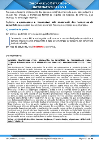 INFORMATIVO STJ 591 www.estrategiaconcursos.com.br Página 21 de 35
INFORMATIVO ESTRATÉGICO
INFORMATIVO STJ 591
No caso, o terceiro embargante deu causa à constrição indevida, pois, após adquirir o
imóvel não efetuou a transcrição formal do registro no Registro de Imóveis, que
implicou na constrição indevida.
Portanto, a embargante é responsável pelo pagamento dos honorários de
sucumbência ao passo que demais encargos ficou sob o encargo da embargada.
c) questão de prova
Em provas, podemos ter o seguinte questionamento:
De acordo com o STJ a embargada será sempre a responsável pelos honorários e
demais encargos caso procedente a ação de embargos de terceiro por constrição
judicial indevida.
Em face do estudado, está incorreta a assertiva.
Do informativo:
DIREITO PROCESSUAL CIVIL. APLICAÇÃO DO PRINCÍPIO DA CAUSALIDADE PARA
VERBAS SUCUMBENCIAIS EM EMBARGOS DE TERCEIRO. RECURSO REPETITIVO. TEMA
872.
Nos Embargos de Terceiro cujo pedido foi acolhido para desconstituir a constrição judicial, os
honorários advocatícios serão arbitrados com base no princípio da causalidade, responsabilizando-
se o atual proprietário (embargante), se este não atualizou os dados cadastrais; os encargos de
sucumbência serão suportados pela parte embargada, porém, na hipótese em que esta, depois de
tomar ciência da transmissão do bem, apresentar ou insistir na impugnação ou recurso para manter
a penhora sobre o bem cujo domínio foi transferido para terceiro. Em relação ao tema, a
sucumbência deve ter por norte a aplicação do princípio da causalidade. Nesse sentido, a Súmula
n. 303 do STJ dispôs especificamente: "Em embargos de terceiro, quem deu causa à constrição
indevida deve arcar com os honorários advocatícios." Na hipótese em análise, os Embargos de
Terceiro visavam à desconstituição de penhora efetuada sobre imóvel não mais integrante do
patrimônio da parte executada. Nesse contexto, o adquirente do imóvel, ao não providenciar a
transcrição do título na repartição competente, expõe o bem à indevida constrição judicial em
demandas ajuizadas contra o antigo proprietário. Isso porque as diligências realizadas pelo oficial
de Justiça ou pela parte credora em face do antigo proprietário do imóvel, destinadas à localização
de bens, no caso específico daqueles sujeitos a registro (imóveis, veículos), são feitas mediante
consulta aos Cartórios de Imóveis (Detran, no caso de veículos), razão pela qual a desatualização
dos dados cadastrais fatalmente acarretará a efetivação da indevida penhora sobre o bem. Nessas
condições, não é lícito que a omissão do atual proprietário do imóvel no cumprimento de um dever
legal implique, em favor da parte negligente, que esta deva ser considerada vencedora na
demanda, para efeito de atribuição dos encargos de sucumbência. Assim, em regra, não haverá
condenação da parte embargada - a qual promovia execução contra o antigo proprietário - quando
verificado que o imóvel não teve devidamente registrada a alteração na titularidade dominial.
Excetua-se a hipótese em que a parte credora, mesmo ciente da transmissão da propriedade,
opuser resistência e defender a manutenção da penhora - o que evidencia o conflito de interesses
na demanda, apto a ensejar a aplicação do princípio da sucumbência.
REsp 1.452.840-SP, Rel. Min. Herman Benjamin, Primeira Seção, julgado em 14/9/2016,
DJe 5/10/2016.
 