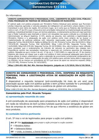 INFORMATIVO STJ 591 www.estrategiaconcursos.com.br Página 24 de 35
INFORMATIVO ESTRATÉGICO
INFORMATIVO STJ 591
Do informativo:
DIREITO ADMINISTRATIVO E PROCESSUAL CIVIL. CABIMENTO DE AÇÃO CIVIL PÚBLICA
PARA PROIBIÇÃO DE TRÁFEGO DE VEÍCULOS PESADOS EM MUNICÍPIO.
É cabível ação civil pública proposta por Ministério Público Estadual para pleitear que Município
proíba máquinas agrícolas e veículos pesados de trafegarem em perímetro urbano deste e torne
transitável o anel viário da região. Em primeiro lugar, se é certo que os Poderes são harmônicos
entre si (art. 2º da CF) e que o Executivo tem prioridade indiscutível na implementação de políticas
públicas, indubitável também é que, em termos abstratos, o ordenamento jurídico em vigor permite
que o Poder Judiciário seja chamado a intervir em situações nas quais a atitude ou a omissão do
Administrador se afigure ilegítima. O STJ, atento ao assunto, tem admitido a legitimidade do
Ministério Público e a adequação da ação civil pública como meio próprio de se buscar a
implementação de políticas públicas com relevante repercussão social (REsp 1.367549-MG,
Segunda Turma, DJe 8/9/2014; AgRg no AREsp 50.151-RJ, Primeira Turma, DJe 16/10/2013; REsp
743.678-SP, Segunda Turma, DJe 28/9/2009; REsp 1.041.197-MS, Segunda Turma, DJe
16/9/2009; REsp 429.570-GO, Segunda Turma, DJ 22/3/2004). Ora, não é preciso maior reflexão
para constatar que o ordenamento do trânsito de veículos no perímetro das cidades tem
importância central nas sociedades modernas e repercute em inúmeros assuntos de interesse
público. Ressalte-se que o inciso I do art. 1º da Lei n. 7.347/1985 e o caput do art. 3º do mesmo
diploma são claros em dispor que a ação civil pública é meio processual adequado para discutir
temas afetos à ordem urbanística e para a obtenção de provimento jurisdicional condenatório de
obrigação de fazer. Sobre a adequação da ação civil pública para veicular tema afeto à segurança
no trânsito, há ao menos um precedente do STJ que serve de apoio ao raciocínio exposto (REsp
725.257-MG, Primeira Turma, DJ 14/5/2007).
REsp 1.294.451-GO, Rel. Min. Herman Benjamin, julgado em 1/9/2016, DJe 6/10/2016.
DIREITO DO CONSUMIDOR E PROCESSUAL CIVIL. DISPENSA DO REQUISITO
TEMPORAL PARA A LEGITIMAÇÃO ATIVA DE ASSOCIAÇÃO EM AÇÃO CIVIL
PÚBLICA.
É dispensável o requisito temporal (pré-constituição há mais de um ano) para
associação ajuizar ação civil pública quando o bem jurídico tutelado for a prestação de
informações ao consumidor sobre a existência de glúten em alimentos.
REsp 1.600.172-GO, Rel. Min. Herman Benjamin, julgado em 15/9/2016, DJe 11/10/2016.
Comentários pelo Prof. Ricardo Torques:
a) apresentação resumida do caso
A pré-constituição da associação para propositura de ação civil pública é dispensável
em razão da relevância do bem jurídico tutelado quando buscar obrigação de fazer em
face de empresa do ramo alimentício a fim de que informe a existência de glúten em
seus produtos.
b) conteúdo teórico pertinente
O art. 5º traz o rol de legitimados para propor a ação civil pública:
Art. 5º Têm legitimidade para propor a ação principal e a ação cautelar:
I - o Ministério Público;
II - a Defensoria Pública;
III - a União, os Estados, o Distrito Federal e os Municípios;
 
