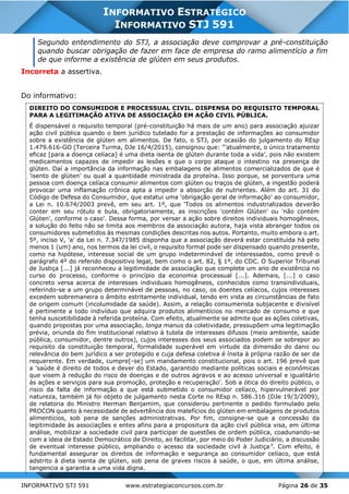 INFORMATIVO STJ 591 www.estrategiaconcursos.com.br Página 26 de 35
INFORMATIVO ESTRATÉGICO
INFORMATIVO STJ 591
Segundo entendimento do STJ, a associação deve comprovar a pré-constituição
quando buscar obrigação de fazer em face de empresa do ramo alimentício a fim
de que informe a existência de glúten em seus produtos.
Incorreta a assertiva.
Do informativo:
DIREITO DO CONSUMIDOR E PROCESSUAL CIVIL. DISPENSA DO REQUISITO TEMPORAL
PARA A LEGITIMAÇÃO ATIVA DE ASSOCIAÇÃO EM AÇÃO CIVIL PÚBLICA.
É dispensável o requisito temporal (pré-constituição há mais de um ano) para associação ajuizar
ação civil pública quando o bem jurídico tutelado for a prestação de informações ao consumidor
sobre a existência de glúten em alimentos. De fato, o STJ, por ocasião do julgamento do REsp
1.479.616-GO (Terceira Turma, DJe 16/4/2015), consignou que: "'atualmente, o único tratamento
eficaz [para a doença celíaca] é uma dieta isenta de glúten durante toda a vida', pois não existem
medicamentos capazes de impedir as lesões e que o corpo ataque o intestino na presença de
glúten. Daí a importância da informação nas embalagens de alimentos comercializados de que é
'isento de glúten' ou qual a quantidade ministrada da proteína. Isso porque, se porventura uma
pessoa com doença celíaca consumir alimentos com glúten ou traços de glúten, a ingestão poderá
provocar uma inflamação crônica apta a impedir a absorção de nutrientes. Além do art. 31 do
Código de Defesa do Consumidor, que estatui uma 'obrigação geral de informação' ao consumidor,
a Lei n. 10.674/2003 prevê, em seu art. 1º, que 'Todos os alimentos industrializados deverão
conter em seu rótulo e bula, obrigatoriamente, as inscrições 'contém Glúten' ou 'não contém
Glúten', conforme o caso'. Dessa forma, por versar a ação sobre direitos individuais homogêneos,
a solução do feito não se limita aos membros da associação autora, haja vista abranger todos os
consumidores submetidos às mesmas condições descritas nos autos. Portanto, muito embora o art.
5º, inciso V, 'a' da Lei n. 7.347/1985 disponha que a associação deverá estar constituída há pelo
menos 1 (um) ano, nos termos da lei civil, o requisito formal pode ser dispensado quando presente,
como na hipótese, interesse social de um grupo indeterminável de interessados, como prevê o
parágrafo 4º do referido dispositivo legal, bem como o art. 82, § 1º, do CDC. O Superior Tribunal
de Justiça [...] já reconheceu a legitimidade de associação que complete um ano de existência no
curso do processo, conforme o princípio da economia processual [...]. Ademais, [...] o caso
concreto versa acerca de interesses individuais homogêneos, conhecidos como transindividuais,
referindo-se a um grupo determinável de pessoas, no caso, os doentes celíacos, cujos interesses
excedem sobremaneira o âmbito estritamente individual, tendo em vista as circunstâncias de fato
de origem comum (incolumidade da saúde). Assim, a relação consumerista subjacente e divisível
é pertinente a todo indivíduo que adquira produtos alimentícios no mercado de consumo e que
tenha suscetibilidade à referida proteína. Com efeito, atualmente se admite que as ações coletivas,
quando propostas por uma associação, longa manus da coletividade, pressupõem uma legitimação
prévia, oriunda do fim institucional relativo à tutela de interesses difusos (meio ambiente, saúde
pública, consumidor, dentre outros), cujos interesses dos seus associados podem se sobrepor ao
requisito da constituição temporal, formalidade superável em virtude da dimensão do dano ou
relevância do bem jurídico a ser protegido e cuja defesa coletiva é ínsita à própria razão de ser da
requerente. Em verdade, cumpre[-se] um mandamento constitucional, pois o art. 196 prevê que
a 'saúde é direito de todos e dever do Estado, garantido mediante políticas sociais e econômicas
que visem à redução do risco de doenças e de outros agravos e ao acesso universal e igualitário
às ações e serviços para sua promoção, proteção e recuperação'. Sob a ótica do direito público, o
risco da falta de informação a que está submetido o consumidor celíaco, hipervulnerável por
natureza, também já foi objeto de julgamento nesta Corte no REsp n. 586.316 (DJe 19/3/2009),
de relatoria do Ministro Herman Benjamim, que considerou pertinente o pedido formulado pelo
PROCON quanto à necessidade de advertência dos malefícios do glúten em embalagens de produtos
alimentícios, sob pena de sanções administrativas. Por fim, consigne-se que a concessão da
legitimidade às associações e entes afins para a propositura da ação civil pública visa, em última
análise, mobilizar a sociedade civil para participar de questões de ordem pública, coadunando-se
com a ideia de Estado Democrático de Direito, ao facilitar, por meio do Poder Judiciário, a discussão
de eventual interesse público, ampliando o acesso da sociedade civil à Justiça". Com efeito, é
fundamental assegurar os direitos de informação e segurança ao consumidor celíaco, que está
adstrito à dieta isenta de glúten, sob pena de graves riscos à saúde, o que, em última análise,
tangencia a garantia a uma vida digna.
 