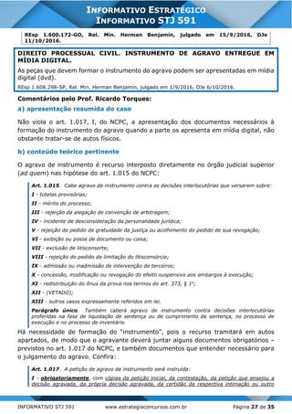INFORMATIVO STJ 591 www.estrategiaconcursos.com.br Página 27 de 35
INFORMATIVO ESTRATÉGICO
INFORMATIVO STJ 591
REsp 1.600.172-GO, Rel. Min. Herman Benjamin, julgado em 15/9/2016, DJe
11/10/2016.
DIREITO PROCESSUAL CIVIL. INSTRUMENTO DE AGRAVO ENTREGUE EM
MÍDIA DIGITAL.
As peças que devem formar o instrumento do agravo podem ser apresentadas em mídia
digital (dvd).
REsp 1.608.298-SP, Rel. Min. Herman Benjamin, julgado em 1/9/2016, DJe 6/10/2016.
Comentários pelo Prof. Ricardo Torques:
a) apresentação resumida do caso
Não viola o art. 1.017, I, do NCPC, a apresentação dos documentos necessários à
formação do instrumento do agravo quando a parte os apresenta em mídia digital, não
obstante tratar-se de autos físicos.
b) conteúdo teórico pertinente
O agravo de instrumento é recurso interposto diretamente no órgão judicial superior
(ad quem) nas hipótese do art. 1.015 do NCPC:
Art. 1.015. Cabe agravo de instrumento contra as decisões interlocutórias que versarem sobre:
I - tutelas provisórias;
II - mérito do processo;
III - rejeição da alegação de convenção de arbitragem;
IV - incidente de desconsideração da personalidade jurídica;
V - rejeição do pedido de gratuidade da justiça ou acolhimento do pedido de sua revogação;
VI - exibição ou posse de documento ou coisa;
VII - exclusão de litisconsorte;
VIII - rejeição do pedido de limitação do litisconsórcio;
IX - admissão ou inadmissão de intervenção de terceiros;
X - concessão, modificação ou revogação do efeito suspensivo aos embargos à execução;
XI - redistribuição do ônus da prova nos termos do art. 373, § 1o
;
XII - (VETADO);
XIII - outros casos expressamente referidos em lei.
Parágrafo único. Também caberá agravo de instrumento contra decisões interlocutórias
proferidas na fase de liquidação de sentença ou de cumprimento de sentença, no processo de
execução e no processo de inventário.
Há necessidade de formação do “instrumento”, pois o recurso tramitará em autos
apartados, de modo que o agravante deverá juntar alguns documentos obrigatórios –
previstos no art. 1.017 do NCPC, e também documentos que entender necessário para
o julgamento do agravo. Confira:
Art. 1.017. A petição de agravo de instrumento será instruída:
I - obrigatoriamente, com cópias da petição inicial, da contestação, da petição que ensejou a
decisão agravada, da própria decisão agravada, da certidão da respectiva intimação ou outro
 