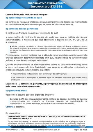 INFORMATIVO STJ 591 www.estrategiaconcursos.com.br Página 29 de 35
INFORMATIVO ESTRATÉGICO
INFORMATIVO STJ 591
Comentários pelo Prof. Ricardo Torques:
a) apresentação resumida do caso
No contrato de franquia a eficácia da cláusula compromissória depende da manifestação
ou concordância da parte aderente por se tratar de contrato de adesão.
b) conteúdo teórico pertinente
O contrato de franquia é aquele por intermédio do qual
é uma espécie de contrato de adesão, de modo que, para a validade da cláusula
compromissória, é necessário que seja observado o disposto no art. 4º, §2º, da Lei
9.307/1996:
§ 2º Nos contratos de adesão, a cláusula compromissória só terá eficácia se o aderente tomar a
iniciativa de instituir a arbitragem ou concordar, expressamente, com a sua instituição, desde que
por escrito em documento anexo ou em negrito, com a assinatura ou visto especialmente para essa
cláusula.
Primeiramente, cumpre destacar que a cláusula compromissória constitui convenção
entre as partes em determinado contrato a fim que, havendo litígio no curso do negócio
jurídico, a solução será dada por arbitragem.
Quando envolver contrato de adesão (tal como ocorre no contrato de franquia), como
a parte contratante não tem flexibilidade para negociar as cláusulas contratuais, a
eficácia da cláusula compromissória depender:
 requerimento da parte aderente para a instituição da arbitragem; ou
 se constituída a arbitragem, o aderente, após ser intimado, concordar, por escrito, com a
arbitragem.
Segundo o STJ, confere-se, portanto, a prerrogativa de aceitação da arbitragem
pela parte que adere ao contrato.
c) questão de prova
Veja como o assunto pode ser explorado em prova:
Segundo o STJ, por se caracterizar como contrato de adesão, a eficácia da cláusula
compromissória em contrato de franquia depende da manifestação ou
concordância da parte aderente por se tratar de contrato de adesão.
Correta a assertiva.
Do informativo:
DIREITO PROCESSUAL CIVIL. INCIDÊNCIA DO ART. 4º, § 2º, DA LEI DE ARBITRAGEM EM
CONTRATOS DE FRANQUIA.
Em contrato de franquia, "a cláusula compromissória só terá eficácia se o aderente tomar a
iniciativa de instituir a arbitragem ou concordar, expressamente, com a sua instituição, desde que
por escrito em documento anexo ou em negrito, com a assinatura ou visto especialmente para
 