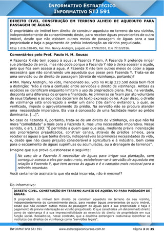 INFORMATIVO STJ 591 www.estrategiaconcursos.com.br Página 3 de 35
INFORMATIVO ESTRATÉGICO
INFORMATIVO STJ 591
DIREITO CIVIL. CONSTRUÇÃO EM TERRENO ALHEIO DE AQUEDUTO PARA
PASSAGEM DE ÁGUAS.
O proprietário de imóvel tem direito de construir aqueduto no terreno do seu vizinho,
independentemente do consentimento deste, para receber águas provenientes de outro
imóvel, desde que não existam outros meios de passagem de águas para a sua
propriedade e haja o pagamento de prévia indenização ao vizinho prejudicado.
REsp 1.616.038-RS, Rel. Min. Nancy Andrighi, julgado em 27/9/2016, DJe 7/10/2016.
Comentários pelo Prof. Paulo H. M. Sousa:
A Fazenda X não tem acesso à agua; a Fazenda Y tem. A Fazenda X pretende irrigar
sua plantação de arroz, mas não pode porque a Fazenda Y não a deixa acessar o açude,
pelo que fica sem acesso à agua. A Fazenda X não tem outros meios de obter a água
necessária que não construindo um aqueduto que passe pela Fazenda Y. Trata-se de
uma servidão ou de direito de passagem (direito de vizinhança, portanto)?
A Min. Nancy Andrighi, no voto, mencionado seu voto no REsp 223.590 deixa bem fácil
a distinção: "Não é rara a confusão entre servidões e direito de vizinhança. Ambas as
espécies se identificam enquanto limitam o uso da propriedade plena. Mas, na verdade,
desponta uma diferença de origem e finalidade. As primeiras se fixam por ato voluntário
de seus titulares e as segundas decorrem de texto expresso de lei. A par disso, o direito
de vizinhança está endereçado a evitar um dano ('de damno evitando'), o qual, se
verificado, impede o aproveitamento do prédio. Na servidão não se procura atender
uma necessidade imperativa. Ela visa à concessão de uma facilidade maior ao prédio
dominante. [...]”.
No caso da Fazenda X, portanto, trata-se de um direito de vizinhança, eis que não há
mera “comodidade” a mais para a Fazenda X, mas uma necessidade imperativa. Nesse
sentido, o art. 1.293: “É permitido a quem quer que seja, mediante prévia indenização
aos proprietários prejudicados, construir canais, através de prédios alheios, para
receber as águas a que tenha direito, indispensáveis às primeiras necessidades da vida,
e, desde que não cause prejuízo considerável à agricultura e à indústria, bem como
para o escoamento de águas supérfluas ou acumuladas, ou a drenagem de terrenos”.
Imagine que sua prova questionasse o seguinte:
No caso de a Fazenda X necessitar de águas para irrigar sua plantação, sem
conseguir acesso a elas por outro meio, estabelecer-se-á servidão de aqueduto em
relação à Fazenda Y, que tem acesso às aguas e é o caminho mais racional para o
referido aqueduto.
Você certamente assinalaria que ela está incorreta, não é mesmo!?
Do informativo:
DIREITO CIVIL. CONSTRUÇÃO EM TERRENO ALHEIO DE AQUEDUTO PARA PASSAGEM DE
ÁGUAS.
O proprietário de imóvel tem direito de construir aqueduto no terreno do seu vizinho,
independentemente do consentimento deste, para receber águas provenientes de outro imóvel,
desde que não existam outros meios de passagem de águas para a sua propriedade e haja o
pagamento de prévia indenização ao vizinho prejudicado. O que caracteriza um determinado direito
como de vizinhança é a sua imprescindibilidade ao exercício do direito de propriedade em sua
função social. Ressalte-se, nesse contexto, que a doutrina estrangeira costumava identificar os
institutos dos direitos de vizinhança como "servidões legais".
 