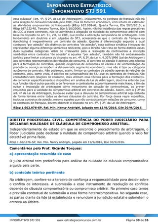INFORMATIVO STJ 591 www.estrategiaconcursos.com.br Página 30 de 35
INFORMATIVO ESTRATÉGICO
INFORMATIVO STJ 591
essa cláusula" (art. 4º, § 2º, da Lei de Arbitragem). Inicialmente, no contrato de franquia não há
uma relação de consumo tutelada pelo CDC, mas de fomento econômico, com intuito de estimular
as atividades empresariais do franqueado (REsp 632.958-AL, Quarta Turma, DJe 29/3/2010; e
REsp 687.322-RJ, Terceira Turma, DJe 9/10/2006). Assim, não há incidência das regras protetivas
do CDC a esses contratos, não se admitindo a alegação de nulidade do compromisso arbitral com
base no disposto no art. 51, VII, do CDC, que proíbe a utilização compulsória de arbitragem. Com
fundamento em doutrina e em julgados do STJ, acrescente-se que o contrato de franquia ou
franchising é inegavelmente um contrato de adesão. Quanto à diferenciação segundo a qual
contratos "por adesão" são distintos de contratos "de adesão", essa sutileza sintática é incapaz de
representar alguma diferença semântica relevante, pois o Direito não trata de forma distinta essas
duas supostas categorias. Além de irrelevante para a resolução da controvérsia a distinção
semântica entre contratos "de adesão" e aqueles "por adesão", também não há embasamento
jurídico para limitar o alcance do disposto no art. 4º, § 2º, da Lei n. 9.307/1996 (Lei de Arbitragem)
aos contratos representativos de relações de consumo. O contrato de adesão é apenas uma técnica
para a formação de contratos, quando exigências de economias de escala e de uniformização do
produto ou serviço se impõem a determinado segmento econômico, mas não é tipo ou categoria
autônoma de contrato. Não podemos, assim, limitar os contratos de adesão apenas às relações de
consumo, pois, como visto, é pacífico na jurisprudência do STJ que os contratos de franquia não
consubstanciam relações de consumo, mas utilizam essa técnica para a formação dos contratos.
Ao comentar especificamente o dispositivo em análise da Lei de Arbitragem, doutrina entende que
sua função não é outra que não a de favorecer o contratante economicamente mais fraco, a fim de
evitar a imposição de arbitragem como mecanismo de solução de controvérsias, ao prever
requisitos para a validade do compromisso arbitral em contratos de adesão. Assim, com o § 2º do
art. 4º da Lei de Arbitragem, busca-se evitar que a cláusula de compromisso arbitral seja incluída
de forma leviana entre todas as demais cláusulas do contrato. Por força dessa regra específica,
todos os contratos de adesão, mesmo aqueles que não consubstanciam relações de consumo, como
os contratos de franquia, devem observar o disposto no art. 4º, § 2º, da Lei de Arbitragem.
REsp 1.602.076-SP, Rel. Min. Nancy Andrighi, julgado em 15/9/2016, DJe 30/9/2016.
DIREITO PROCESSUAL CIVIL. COMPETÊNCIA DO PODER JUDICIÁRIO PARA
DECLARAR NULIDADE DE CLÁUSULA DE COMPROMISSO ARBITRAL.
Independentemente do estado em que se encontre o procedimento de arbitragem, o
Poder Judiciário pode declarar a nulidade de compromisso arbitral quando o vício for
detectável prima facie.
REsp 1.602.076-SP, Rel. Min. Nancy Andrighi, julgado em 15/9/2016, DJe 30/9/2016.
Comentários pelo Prof. Ricardo Torques:
a) apresentação resumida do caso
O juízo arbitral tem preferência para análise da nulidade da cláusula compromissória
arguida pela parte.
b) conteúdo teórico pertinente
Na arbitragem, confere-se a terceiro de confiança a responsabilidade para decidir sobre
o conflito de interesses. A submissão a esse instrumento de resolução de conflitos
depende de cláusula compromissória ou compromisso arbitral. No primeiro caso temos
a previsão contratual de submissão a essa forma heterocompositiva. No segundo caso,
as partes diante da lide já estabelecida e renunciam a jurisdição estatal e submetem o
entreva ao árbitro.
 