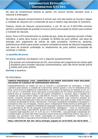 INFORMATIVO STJ 591 www.estrategiaconcursos.com.br Página 31 de 35
INFORMATIVO ESTRATÉGICO
INFORMATIVO STJ 591
No caso do compromisso arbitral as partes, em comum acordo, decidem levar a
celeuma à arbitragem.
No caso de cláusula compromissória é comum que uma das partes se insurja e alegue
a nulidade da cláusula com a pretensão de que a matéria seja discutida no Judiciário.
Todavia, diante da cláusula compromissória, o art. 8º da Lei 9.307/1996 somente
admite a judicialização da questão se houver prévia provocação do árbitro para analisar
a nulidade da cláusula.
Assim, fixou o STJ entendimento no sentido de que, antes de ingressar perante o Poder
Judiciário, a parte deve buscar a nulidade no âmbito do juízo arbitral, sob pena de
extinção sem julgamento do mérito da ação anulatória. Confere-se, portanto,
preferência ao árbitro para avaliar a própria competência diante da cláusula impugnada,
sob pena de propiciar protelação ou afastamento do juízo arbitral esvaziando de
conteúdo o instituto.
c) questão de prova
Em prova, podemos nos deparar com o seguinte questionamento:
De acordo com entendimento do STJ, será extinta sem julgamento de mérito ação
anulatória para invalidar cláusulas compromissória, caso não tenha havido prévia
análise pelo juízo arbitral.
Correta a assertiva.
Do informativo:
DIREITO PROCESSUAL CIVIL. COMPETÊNCIA DO PODER JUDICIÁRIO PARA DECLARAR
NULIDADE DE CLÁUSULA DE COMPROMISSO ARBITRAL.
Independentemente do estado em que se encontre o procedimento de arbitragem, o Poder
Judiciário pode declarar a nulidade de compromisso arbitral quando o vício for detectável prima
facie, como ocorre na hipótese de inobservância, em contrato de franquia, do disposto no art. 4º,
§ 2º, da Lei n. 9.307/1996. Como regra geral, a jurisprudência do STJ indica a prioridade do Juízo
arbitral para se manifestar acerca de sua própria competência e, inclusive, sobre a validade ou
nulidade da cláusula arbitral (REsp 1.602.696-PI, Terceira Turma, DJe 16/8/2016). Toda regra,
porém, comporta exceções para melhor se adequar a situações cujos contornos escapam às
situações típicas abarcadas pelo núcleo duro da generalidade e que, pode-se dizer, estão em áreas
cinzentas da aplicação do Direito. Obviamente, o princípio competência-competência (kompetenz-
kompetenz) deve ser privilegiado, inclusive para o indispensável fortalecimento da arbitragem no
País. Por outro lado, é inegável a finalidade de integração e desenvolvimento do Direito a admissão
na jurisprudência do STJ de cláusulas compromissórias "patológicas" - como os compromissos
arbitrais vazios (REsp 1.082.498-MT, Quarta Turma, DJe 4/12/2012) e aqueles que não atendam
o requisito legal específico (art. 4º, § 2º, da Lei n. 9.307/1996) - cuja apreciação e declaração de
nulidade podem ser feitas pelo Poder Judiciário mesmo antes do procedimento arbitral. São, assim,
exceções que permitem uma melhor acomodação do princípio competência- competência a
situações limítrofes à regra geral de prioridade do Juízo arbitral.
REsp 1.602.076-SP, Rel. Min. Nancy Andrighi, julgado em 15/9/2016, DJe 30/9/2016.
 