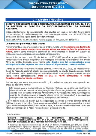 INFORMATIVO STJ 591 www.estrategiaconcursos.com.br Página 32 de 35
INFORMATIVO ESTRATÉGICO
INFORMATIVO STJ 591
7 – Direito Tributário
DIREITO PROCESSUAL CIVIL E TRIBUTÁRIO. ILEGALIDADE DO ART. 12, § 2º,
DA PORTARIA N. 643/2009 DA PROCURADORIA-GERAL DA FAZENDA
NACIONAL.
Independentemente de renegociação das dívidas em que o devedor figure como
corresponsável, é possível renegociar, com base no art. 8º da Lei n. 11.755/2008, as
dívidas em que ele figure como devedor principal.
REsp 1.534.487-PR, Rel. Min. Humberto Martins, julgado em 29/8/2016, DJe 10/10/2016.
Comentários pelo Prof. Fábio Dutra:
Primeiramente, é importante saber que o crédito rural é um financiamento destinado
a produtores rurais assim como cooperativas ou associações de produtores
rurais, tendo como finalidade estimular os investimentos e ajudar no custeio da
produção e comercialização de produtos agropecuários.
Nessa linha, o que o art. 8º da Lei n. 11.755/2008 prevê é a possibilidade de
renegociação de dívidas originárias de operações de crédito rural inscritas em Dívida
Ativa da União. Contudo, essa norma não dispõe que tal renegociação deve
abranger também aquelas em que o devedor figura como corresponsável.
Diante da ausência de previsão nesse sentido, a Portaria 643/2009, da Procuradoria-
Geral da Fazenda Nacional, dispôs que na negociação da dívida deverão constar tanto
os débitos em que o devedor figura como responsável principal quanto aqueles em que
figura como corresponsável. Para o STJ, a PGFN extrapolou o Poder
Regulamentar, tornando-se ilegal.
Embora seja um tema bastante específico, é possível ser cobrada uma questão em
prova da seguinte forma:
De acordo com a jurisprudência do Superior Tribunal de Justiça, na hipótese de
determinada lei permitir a renegociação de dívidas originárias de operações de
crédito rural inscritas em Dívida Ativa da União, não dispondo sobre a abrangência
quanto às dívidas em que o devedor figure como corresponsável, é possível que
uma portaria regulamente o tema, abrangendo tais débitos.
O STJ decidiu que, ao dispor que na negociação da dívida deverão constar tanto os
débitos em que o devedor figura como responsável principal quanto aqueles em que
figura como corresponsável, sem amparo legal, a Portaria PGFN 643/2009 tornou-se
ilegal, por extrapolar o Poder Regulamentar. Questão errada.
Do informativo:
DIREITO PROCESSUAL CIVIL E TRIBUTÁRIO. DECLARAÇÃO DE
INCONSTITUCIONALIDADE DO ART. 3°, § 1°, DA LEI N. 9.718/1998 E PRESUNÇÃO DE
CERTEZA E LIQUIDEZ DE CDA. RECURSO REPETITIVO. TEMA 690.
A declaração de inconstitucionalidade do art. 3°, § 1°, da Lei n. 9.718/1998, pelo STF, não afasta
automaticamente a presunção de certeza e de liquidez da CDA, motivo pelo qual é vedado extinguir
de ofício, por esse motivo, a Execução Fiscal. O leading case do STJ sobre a questão jurídica
 