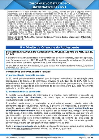 INFORMATIVO STJ 591 www.estrategiaconcursos.com.br Página 33 de 35
INFORMATIVO ESTRATÉGICO
INFORMATIVO STJ 591
controvertida é o REsp 1.002.502-RS (DJe 10/12/2009), ocasião em que a Segunda Turma
reconheceu que, a despeito da inconstitucionalidade do § 1° do art. 3° da Lei n. 9.718/1998, a
CDA constituída sobre essa base legal conserva seus atributos, uma vez que: a) existem casos em
que a base de cálculo apurada da Contribuição para o PIS e da Cofins é composta integralmente
por receitas que se enquadram no conceito clássico de faturamento; b) ainda que haja outras
receitas estranhas à atividade operacional da pessoa jurídica, é possível expurgá-las do título
mediante simples cálculos aritméticos; c) eventual excesso deve ser alegado como matéria de
defesa, não cabendo ao Juízo da Execução inverter a presunção de certeza, de liquidez e de
exigibilidade do título executivo. Essa orientação acabou prevalecendo e tornou-se pacífica no
âmbito do STJ. Precedentes citados: AgRg nos EREsp 1.192.764-RS, Primeira Seção, DJe
15/2/2012; AgRg no REsp 1.307.548-PE, Segunda Turma, DJe 12/3/2014; AgRg no REsp
1.204.855-PE, Primeira Turma, DJe 16/10/2012.
REsp 1.386.229-PE, Rel. Min. Herman Benjamin, Primeira Seção, julgado em 10/8/2016,
DJe 5/10/2016.
8 – Direito da Criança e do Adolescente
DIREITO DA CRIANÇA E DO ADOLESCENTE. APLICABILIDADE DO ART. 122, II,
DO ECA.
A depender das particularidades e circunstâncias do caso concreto, pode ser aplicada,
com fundamento no art. 122, II, do ECA, medida de internação ao adolescente infrator
que antes tenha cometido apenas uma outra infração grave.
HC 347.434-SP, Rel. Min. Nefi Cordeiro, Rel. para acórdão Min. Antonio Saldanha Palheiro, julgado em
27/9/2016, DJe 13/10/2016.
Comentários pelo Prof. Ricardo Torques:
a) apresentação resumida do caso
O STJ revê posicionamento anterior que distinguia reincidência de reiteração para
configuração da hipótese de internação prevista no art. 122, II, do ECA. Pelo novo
entendimento, basta a prática de um ato infracional anterior grave para que, diante do
caso concreto e segundo as circunstâncias do adolescente, para que, seja novamente
aplicada a medida extrema.
b) conteúdo teórico pertinente
A medida socioeducativa de internação é a medida mais extrema e consiste na
restrição total da liberdade, de modo que o adolescente permanecerá
institucionalizado integralmente.
É possível, ainda assim, a realização de atividades externas, contudo, estas são
acompanhadas por educadores. Ademais, é possível ao magistrado, a depender da
situação, vedá-las. Além disso, a internação pode ser com prazo determinado ou
com prazo indeterminado, mas não poderá, em qualquer caso, ultrapassar o prazo
de três anos. A diferença, portanto, será especificada na sentença, que preverá um
prazo específico para cumprimento da medida ou não referirá o termo, hipótese em
que o adolescente será obrigatoriamente liberado ao término de três anos de
internamento. Além disso, o jovem, se internado por fato cometido quando
adolescente, deverá ser obrigatoriamente liberado aos 21 anos.
Dada a excepcionalidade da medida, a internação somente poderá aplicar aplicada
numa das três hipóteses previstas no art. 122 do ECA, qual seja:
 
